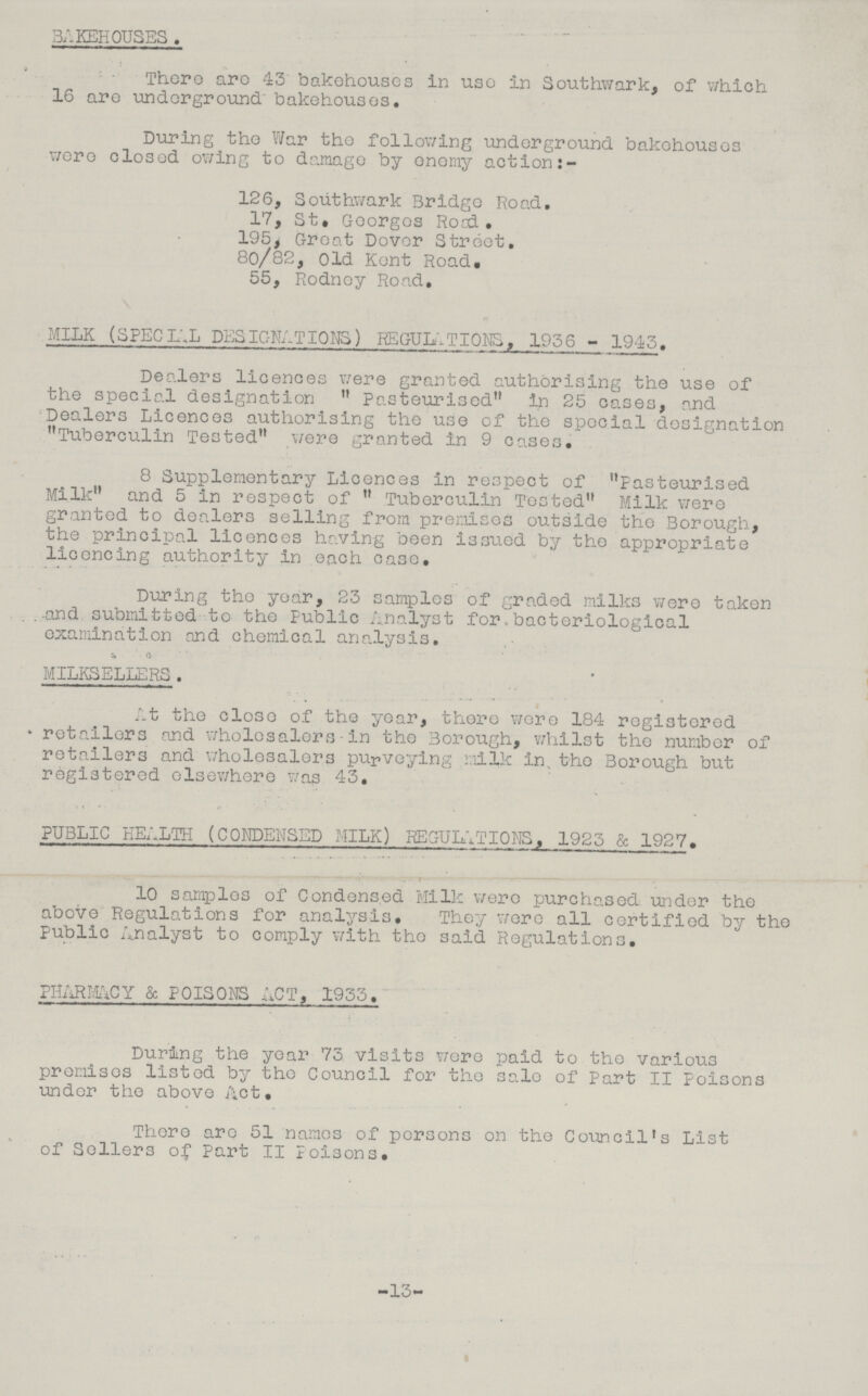 BAKEHOUSES . There are 43 bakehouses In use in Southwark, of which 16 are underground bakehouses. During the War the following underground bakehouses were closed owing to damage by enemy action 126, Southwark Bridge Road. 17, St. Georges Road. 195, Great Dover Street. 80/82, Old Kent Road. 55, Rodney Road. MILK (SPECIAL DESIGNATIONS) REGULATIONS, 1936 - 1943. Dealers licences were granted authorising the use of the special designation Pasteurised In 25 cases, and Dealers Licences authorising the use of the special designation Tuberculin Tested were granted in 9 cases. 8 Supplementary Licences in respect of Pasteurised Milk and 5 in respect of  Tuberculin Tested Milk were granted to dealers selling from premises outside the Borough, the principal licences having been issued by the appropriate licencing authority in each case. During the year, 23 samples of graded milks were taken and submitted to the Public Analyst for bacteriological examination and chemical analysis. MILKSELLERS. At the close of the year, there were 184 registered retailers and wholesalers - in the Borough, whilst the number of retailers and wholesalers purveying milk in the Borough but registered elsewhere was 43. PUBLIC HEALTH (CONDENSED MILK) REGULATIONS, 1925 & 1927. 10 samples of Condensed Milk were purchased under the above Regulations for analysis. They were all certified by the Public Analyst to comply with the said Regulations. PHARMACY & POISONS ACT, 1933. During the year 73 visits were paid to the various premises listed by the Council for the sale of Part II Poisons under the above Act. There are 51 names of persons on the Council's List of Sellers of Part II Poisons. -15-