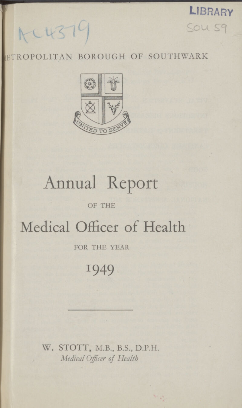 LIBRARY Sou 59 METROPOLITAN BOROUGH OF SOUTHWARK Annual Report OF THE Medical Officer of Health FOR THE YEAR 1949 W. STOTT, M.B., B.S., D.P.H. Medical Officer of Health