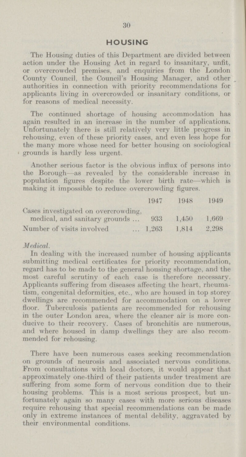 30 HOUSING The Housing duties of this Department are divided between action under the Housing Act in regard to insanitary, unfit, or overcrowded premises, and enquiries from the London County Council, the Council's Housing Manager, and other authorities in connection with priority recommendations for applicants living in overcrowded or insanitary conditions, or for reasons of medical necessity. The continued shortage of housing accommodation has again resulted in an increase in the number of applications. Unfortunately there is still relatively very little progress in rehousing, even of these priority cases, and even less hope for the many more whose need for better housing on sociological • grounds is hardly less urgent. Another serious factor is the obvious influx of persons into the Borough—as revealed by the considerable increase in population figures despite the lower birth rate—which is making it impossible to reduce overcrowding figures. 1947 1948 1949 Cases investigated on overcrowding, medical, and sanitary grounds 933 1,450 1,669 Number of visits involved 1,263 1,814 2,298 Medical. In dealing with the increased number of housing applicants submitting medical certificates for priority recommendation, regard has to be made to the general housing shortage, and the most careful scrutiny of each case is therefore necessary. Applicants suffering from diseases affecting the heart, rheuma tism, congenital deformities, etc., who are housed in top storey dwellings are recommended for accommodation on a lower floor. Tuberculosis patients are recommended for rehousing in the outer London area, where the cleaner air is more con ducive to their recovery. Cases of bronchitis are numerous, and where housed in damp dwellings they are also recom mended for rehousing. There have been numerous cases seeking recommendation on grounds of neurosis and associated nervous conditions. From consultations with local doctors, it would appear that approximately one-third of their patients under treatment are suffering from some form of nervous condition due to their housing problems. This is a most serious prospect, but un fortunately again so many cases with more serious diseases require rehousing that special recommendations can be made only in extreme instances of mental debility, aggravated by their environmental conditions.