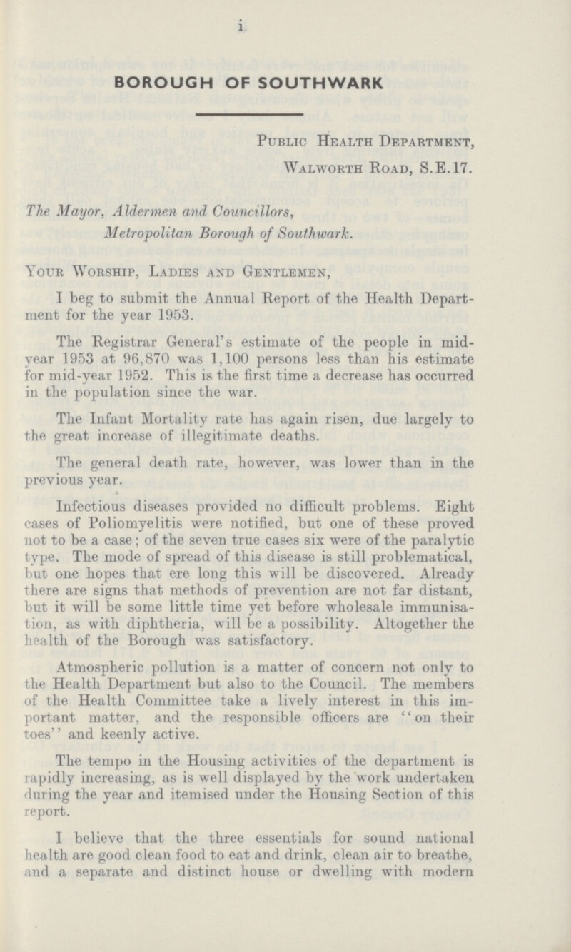 i BOROUGH OF SOUTHWARK Public Health Department, Walworth Road, S.E.17. The Mayor, Aldermen and Councillors, Metropolitan Borough of Southwark. Your Worship, Ladies and Gentlemen, I beg to submit the Annual Report of the Health Depart ment for the year 1953. The Registrar General's estimate of the people in mid year 1953 at 96,870 was 1,100 persons less than his estimate for mid-year 1952. This is the first time a decrease has occurred in the population since the war. The Infant Mortality rate has again risen, due largely to the great increase of illegitimate deaths. The general death rate, however, was lower than in the previous year. Infectious diseases provided no difficult problems. Eight cases of Poliomyelitis were notified, but one of these proved not to be a case; of the seven true cases six were of the paralytic type. The mode of spread of this disease is still problematical, but one hopes that ere long this will be discovered. Already there are signs that methods of prevention are not far distant, but it will be some little time yet before wholesale immunisa tion, as with diphtheria, will be a possibility. Altogether the health of the Borough was satisfactory. Atmospheric pollution is a matter of concern not only to the Health Department but also to the Council. The members of the Health Committee take a lively interest in this im portant matter, and the responsible officers are on their toes and keenly active. The tempo in the Housing activities of the department is rapidly increasing, as is well displayed by the work undertaken during the year and itemised under the Housing Section of this report. I believe that the three essentials for sound national health are good clean food to eat and drink, clean air to breathe, and a separate and distinct house or dwelling with modern