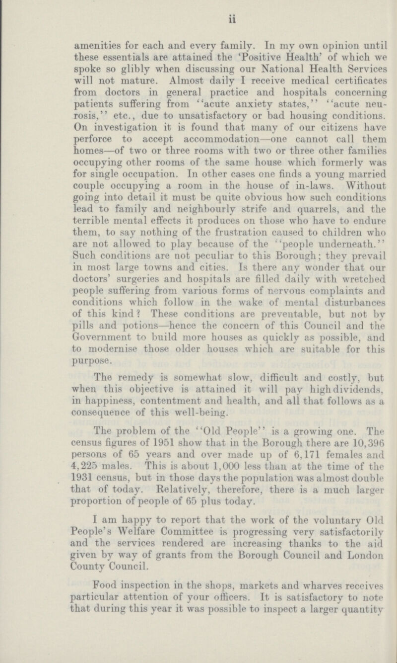 ii amenities for each and every family. In my own opinion until these essentials are attained the 'Positive Health' of which we spoke so glibly when discussing our National Health Services will not mature. Almost daily I receive medical certificates from doctors in general practice and hospitals concerning patients suffering from acute anxiety states, acute neu rosis, etc., due to unsatisfactory or bad housing conditions. On investigation it is found that many of our citizens have perforce to accept accommodation—one cannot call them homes—of two or three rooms with two or three other families occupying other rooms of the same house which formerly was for single occupation. In other cases one finds a young married couple occupying a room in the house of in-laws. Without going into detail it must be quite obvious how such conditions lead to family and neighbourly strife and quarrels, and the terrible mental effects it produces on those who have to endure them, to say nothing of the frustration caused to children who are not allowed to play because of the people underneath. Such conditions are not peculiar to this Borough; they prevail in most large towns and cities. Is there any wonder that our doctors' surgeries and hospitals are filled daily with wretched people suffering from various forms of nervous complaints and conditions which follow in the wake of mental disturbances of this kind ? These conditions are preventable, but not bv pills and potions—hence the concern of this Council and the Government to build more houses as quickly as possible, and to modernise those older houses which are suitable for this purpose. The remedy is somewhat slow, difficult and costly, but when this objective is attained it will pay high dividends, in happiness, contentment and health, and all that follows as a consequence of this well-being. The problem of the Old People is a growing one. The census figures of 1951 show that in the Borough there are 10,396 persons of 65 years and over made up of 6,171 females and 4,225 males. This is about 1,000 less than at the time of the 1931 census, but in those days the population was almost double that of today. Relatively, therefore, there is a much larger proportion of people of 65 plus today. I am happy to report that the work of the voluntary Old People's Welfare Committee is progressing very satisfactorilv and the services rendered are increasing thanks to the aid given by way of grants from the Borough Council and London County Council. Food inspection in the shops, markets and wharves receives particular attention of your officers. It is satisfactory to note that during this year it was possible to inspect a larger quantity