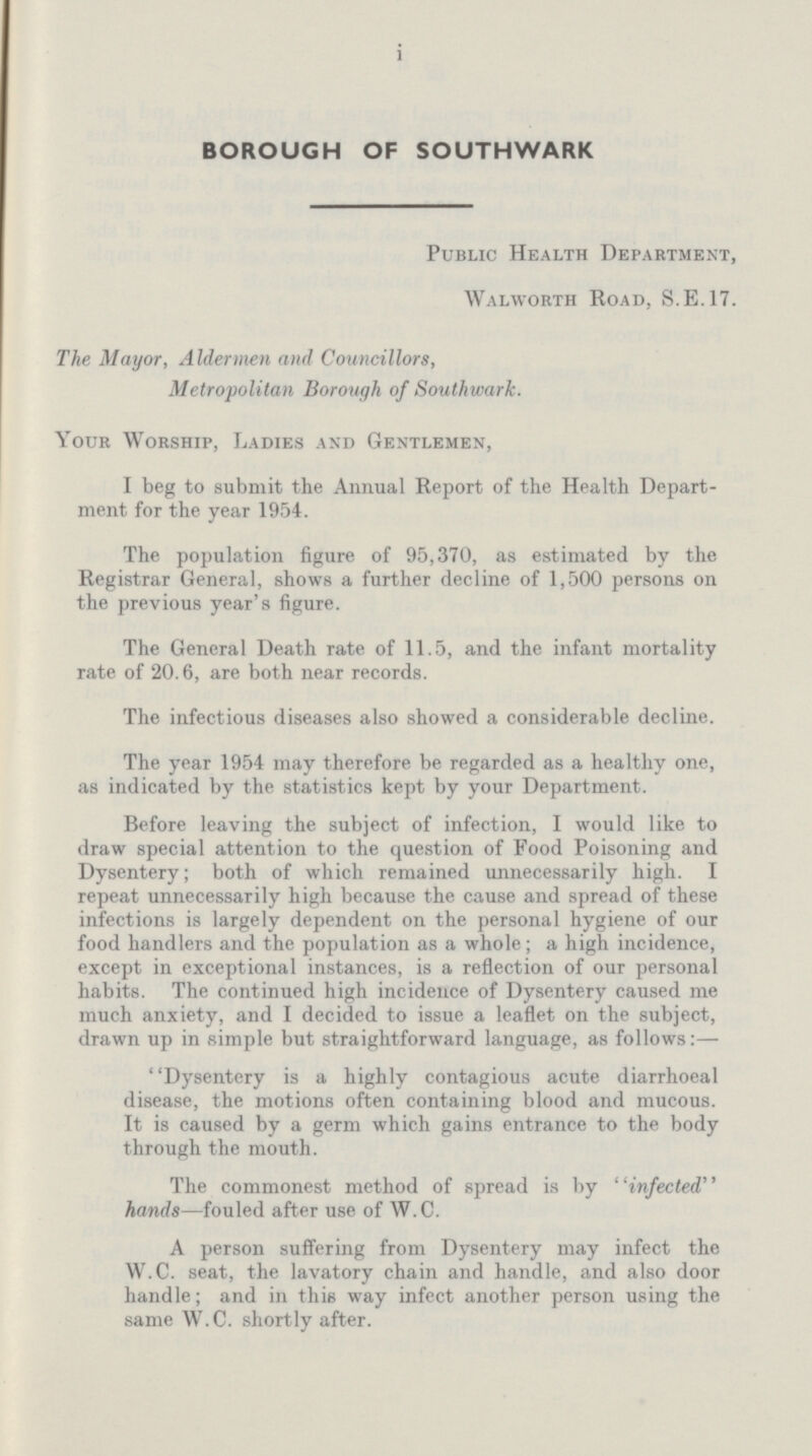 i BOROUGH OF SOUTHWARK Public Health Department, Walworth Road, S.E.17. The Mayor, Aldermen and Councillors, Metropolitan Borough of Southwark. Your Worship, Ladies and Gentlemen, I beg to submit the Annual Report of the Health Depart ment for the year 1954. The population figure of 95,370, as estimated by the Registrar General, shows a further decline of 1,500 persons on the previous year's figure. The General Death rate of 11.5, and the infant mortality rate of 20.6, are both near records. The infectious diseases also showed a considerable decline. The year 1954 may therefore be regarded as a healthy one, as indicated by the statistics kept by your Department. Before leaving the subject of infection, I would like to draw special attention to the question of Food Poisoning and Dysentery; both of which remained unnecessarily high. I repeat unnecessarily high because the cause and spread of these infections is largely dependent on the personal hygiene of our food handlers and the population as a whole; a high incidence, except in exceptional instances, is a reflection of our personal habits. The continued high incidence of Dysentery caused me much anxiety, and I decided to issue a leaflet on the subject, drawn up in simple but straightforward language, as follows:— Dysentery is a highly contagious acute diarrhoeal disease, the motions often containing blood and mucous. It is caused by a germ which gains entrance to the body through the mouth. The commonest method of spread is by infected hands—fouled after use of W.C. A person suffering from Dysentery may infect the W.C. seat, the lavatory chain and handle, and also door handle; and in this way infect another person using the same W.C. shortly after.