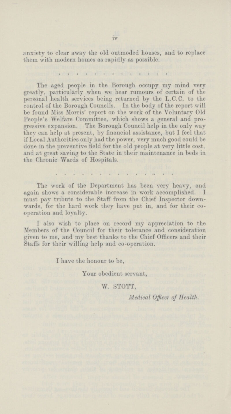 iv anxiety to clear away the old outmoded houses, and to replace them with modern homes as rapidly as possible. The aged people in the Borough occupy my mind very greatly, particularly when we hear rumours of certain of the personal health services being returned by the L.C.C. to the control of the Borough Councils. In the body of the report will be found Miss Morris' report on the work of the Voluntary Old People's Welfare Committee, which shows a general and pro gressive expansion. The Borough Council help in the only way they can help at present, by financial assistance, but I feel that if Local Authorities only had the power, very much good could be done in the preventive field for the old people at very little cost, and at great saving to the State in their maintenance in beds in the Chronic Wards of Hospitals. The work of the Department has been very heavy, and again shows a considerable increase in work accomplished. I must pay tribute to the Staff from the Chief Inspector down wards, for the hard work they have put in, and for their co operation and loyalty. I also wish to place on record my appreciation to the Members of the Council for their tolerance and consideration given to me, and my best thanks to the Chief Officers and their Staffs for their willing help and co-operation. I have the honour to be, Your obedient servant, W. STOTT, Medical Officer of Health.