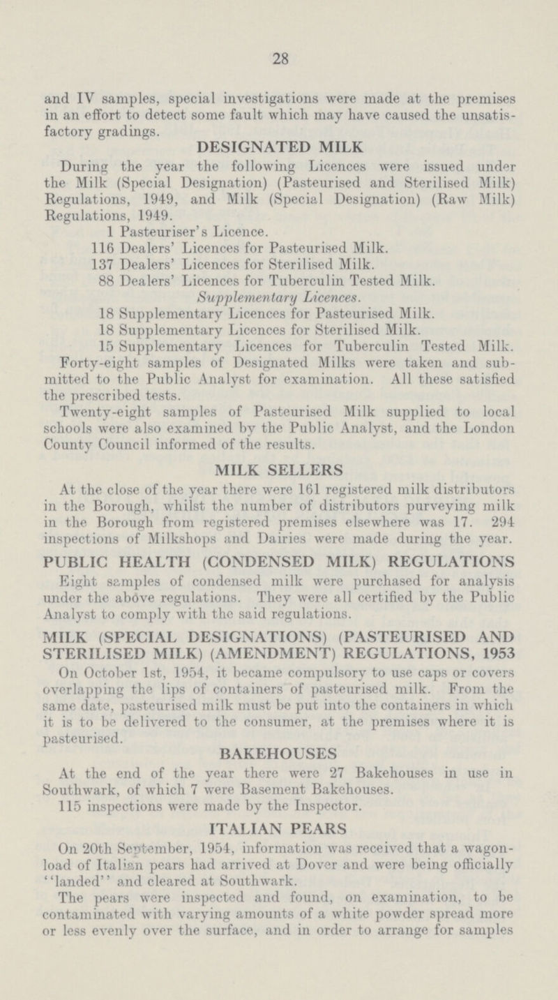 28 and IV samples, special investigations were made at the premises in an effort to detect some fault which may have caused the unsatis factory gradings. DESIGNATED MILK During the year the following Licences were issued under the Milk (Special Designation) (Pasteurised and Sterilised Milk) Regulations, 1949, and Milk (Special Designation) (Raw Milk) Regulations, 1949. 1 Pasteuriser's Licence. 116 Dealers' Licences for Pasteurised Milk. 137 Dealers' Licences for Sterilised Milk. 88 Dealers' Licences for Tuberculin Tested Milk. Supplementary Licences. 18 Supplementary Licences for Pasteurised Milk. 18 Supplementary Licences for Sterilised Milk. 15 Supplementary Licences for Tuberculin Tested Milk. Forty-eight samples of Designated Milks were taken and sub mitted to the Public Analyst for examination. All these satisfied the prescribed tests. Twenty-eight samples of Pasteurised Milk supplied to local schools were also examined by the Public Analyst, and the London County Council informed of the results. MILK SELLERS At the close of the year there were 161 registered milk distributors in the Borough, whilst the number of distributors purveying milk in the Borough from registered premises elsewhere was 17. 294 inspections of Milkshops and Dairies were made during the year. PUBLIC HEALTH (CONDENSED MILK) REGULATIONS Eight samples of condensed milk were purchased for analysis under the above regulations. They were all certified by the Public Analyst to comply with the said regulations. MILK (SPECIAL DESIGNATIONS) (PASTEURISED AND STERILISED MILK) (AMENDMENT) REGULATIONS, 1953 On October 1st, 1954, it became compulsory to use caps or covers overlapping the lips of containers of pasteurised milk. From the same date, pasteurised milk must be put into the containers in which it is to be delivered to the consumer, at the premises where it is pasteurised. BAKEHOUSES At the end of the year there were 27 Bakehouses in use in Southwark, of which 7 were Basement Bakehouses. 115 inspections were made by the Inspector. ITALIAN PEARS On 20th September, 1954, information was received that a wagon load of Italian pears had arrived at Dover and were being officially landed and cleared at Southwark. The pears were inspected and found, on examination, to be contaminated with varying amounts of a white powder spread more or less evenly over the surface, and in order to arrange for samples