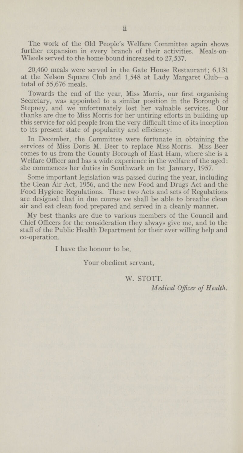 ii The work of the Old People's Welfare Committee again shows further expansion in every branch of their activities. Meals-on Wheels served to the home-bound increased to 27,537. 20,460 meals were served in the Gate House Restaurant; 6,131 at the Nelson Square Club and 1,548 at Lady Margaret Club—a total of 55,676 meals. Towards the end of the year, Miss Morris, our first organising Secretary, was appointed to a similar position in the Borough of Stepney, and we unfortunately lost her valuable services. Our thanks are due to Miss Morris for her untiring efforts in building up this service for old people from the very difficult time of its inception to its present state of popularity and efficiency. In December, the Committee were fortunate in obtaining the services of Miss Doris M. Beer to replace Miss Morris. Miss Beer comes to us from the County Borough of East Ham, where she is a Welfare Officer and has a wide experience in the welfare of the aged: she commences her duties in Southwark on 1st January, 1957. Some important legislation was passed during the year, including the Clean Air Act, 1956, and the new Food and Drugs Act and the Food Hygiene Regulations. These two Acts and sets of Regulations are designed that in due course we shall be able to breathe clean air and eat clean food prepared and served in a cleanly manner. My best thanks are due to various members of the Council and Chief Officers for the consideration they always give me, and to the staff of the Public Health Department for their ever willing help and co-operation. I have the honour to be, Your obedient servant, W. STOTT. Medical Officer of Health.