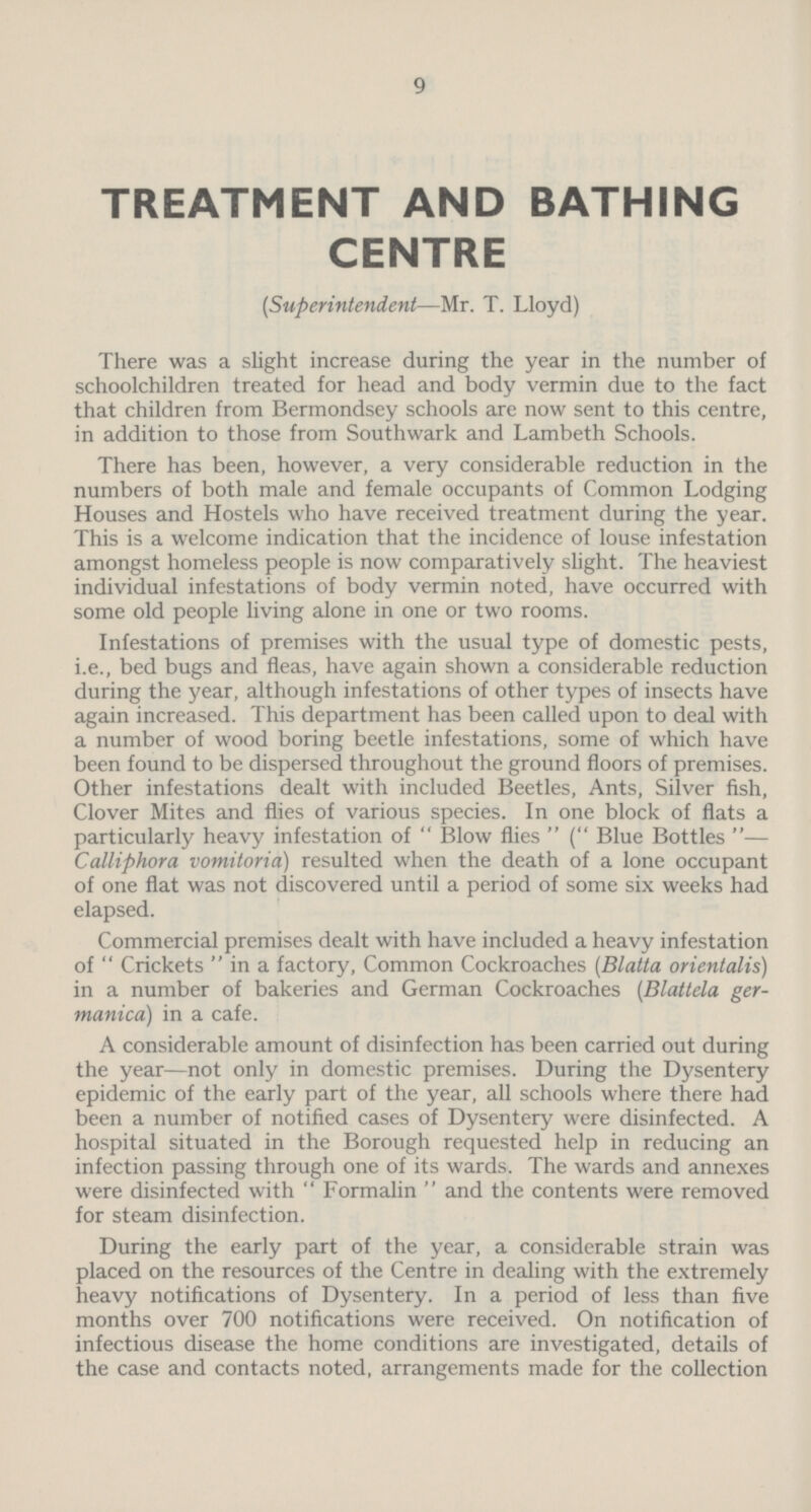 9 TREATMENT AND BATHING CENTRE (Superintendent—Mr. T. Lloyd) There was a slight increase during the year in the number of schoolchildren treated for head and body vermin due to the fact that children from Bermondsey schools are now sent to this centre, in addition to those from Southwark and Lambeth Schools. There has been, however, a very considerable reduction in the numbers of both male and female occupants of Common Lodging Houses and Hostels who have received treatment during the year. This is a welcome indication that the incidence of louse infestation amongst homeless people is now comparatively slight. The heaviest individual infestations of body vermin noted, have occurred with some old people living alone in one or two rooms. Infestations of premises with the usual type of domestic pests, i.e., bed bugs and fleas, have again shown a considerable reduction during the year, although infestations of other types of insects have again increased. This department has been called upon to deal with a number of wood boring beetle infestations, some of which have been found to be dispersed throughout the ground floors of premises. Other infestations dealt with included Beetles, Ants, Silver fish, Clover Mites and flies of various species. In one block of flats a particularly heavy infestation of Blow flies (Blue Bottles— Calliphora vomitoria) resulted when the death of a lone occupant of one flat was not discovered until a period of some six weeks had elapsed. Commercial premises dealt with have included a heavy infestation of  Crickets  in a factory, Common Cockroaches (Blatta orientalis) in a number of bakeries and German Cockroaches (Blattela ger manica) in a cafe. A considerable amount of disinfection has been carried out during the year—not only in domestic premises. During the Dysentery epidemic of the early part of the year, all schools where there had been a number of notified cases of Dysentery were disinfected. A hospital situated in the Borough requested help in reducing an infection passing through one of its wards. The wards and annexes were disinfected with Formalin and the contents were removed for steam disinfection. During the early part of the year, a considerable strain was placed on the resources of the Centre in dealing with the extremely heavy notifications of Dysentery. In a period of less than five months over 700 notifications were received. On notification of infectious disease the home conditions are investigated, details of the case and contacts noted, arrangements made for the collection