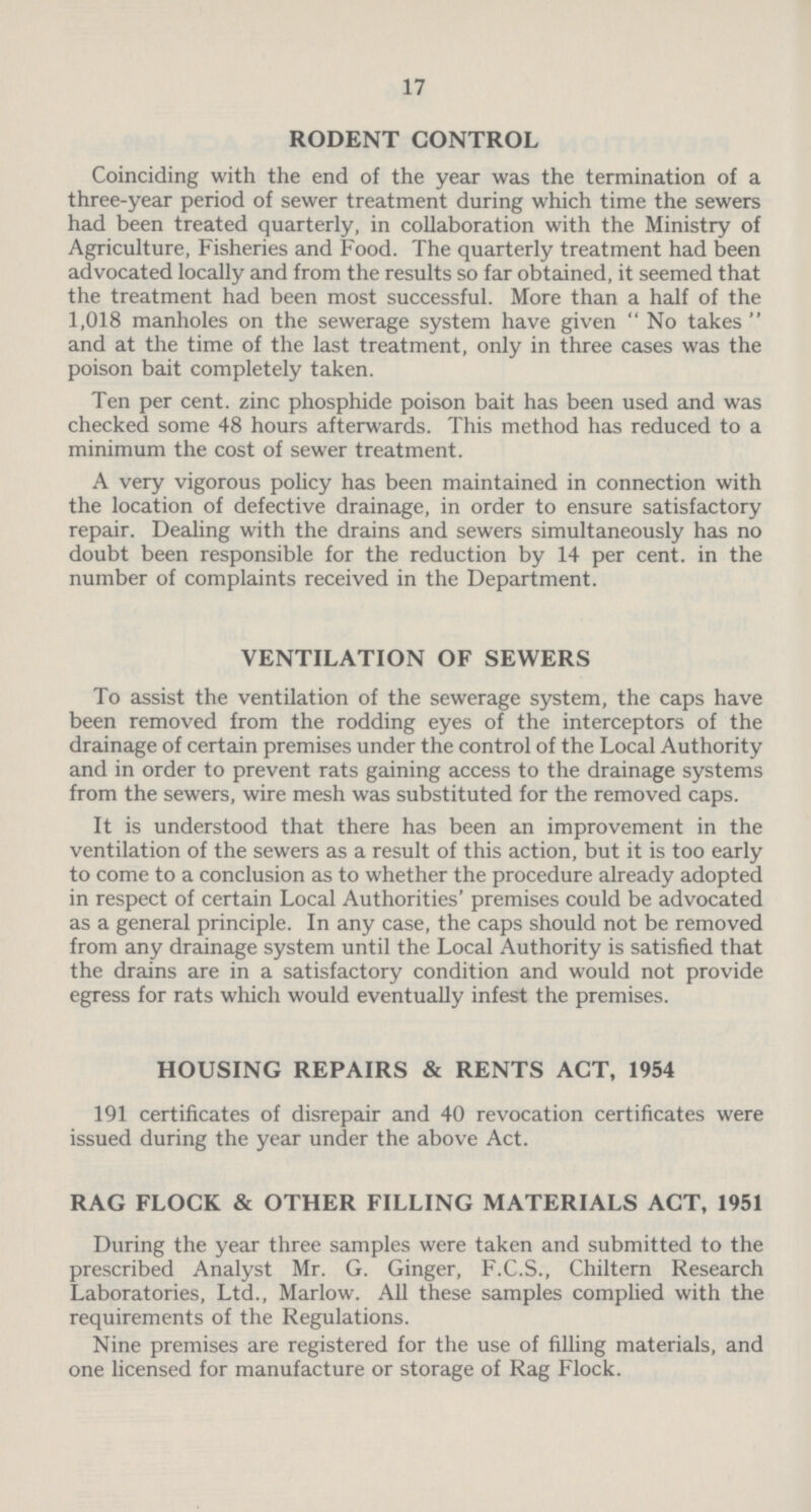 17 RODENT CONTROL Coinciding with the end of the year was the termination of a three-year period of sewer treatment during which time the sewers had been treated quarterly, in collaboration with the Ministry of Agriculture, Fisheries and Food. The quarterly treatment had been advocated locally and from the results so far obtained, it seemed that the treatment had been most successful. More than a half of the 1,018 manholes on the sewerage system have given No takes and at the time of the last treatment, only in three cases was the poison bait completely taken. Ten per cent, zinc phosphide poison bait has been used and was checked some 48 hours afterwards. This method has reduced to a minimum the cost of sewer treatment. A very vigorous policy has been maintained in connection with the location of defective drainage, in order to ensure satisfactory repair. Dealing with the drains and sewers simultaneously has no doubt been responsible for the reduction by 14 per cent, in the number of complaints received in the Department. VENTILATION OF SEWERS To assist the ventilation of the sewerage system, the caps have been removed from the rodding eyes of the interceptors of the drainage of certain premises under the control of the Local Authority and in order to prevent rats gaining access to the drainage systems from the sewers, wire mesh was substituted for the removed caps. It is understood that there has been an improvement in the ventilation of the sewers as a result of this action, but it is too early to come to a conclusion as to whether the procedure already adopted in respect of certain Local Authorities' premises could be advocated as a general principle. In any case, the caps should not be removed from any drainage system until the Local Authority is satisfied that the drains are in a satisfactory condition and would not provide egress for rats which would eventually infest the premises. HOUSING REPAIRS & RENTS ACT, 1954 191 certificates of disrepair and 40 revocation certificates were issued during the year under the above Act. RAG FLOCK & OTHER FILLING MATERIALS ACT, 1951 During the year three samples were taken and submitted to the prescribed Analyst Mr. G. Ginger, F.C.S., Chiltern Research Laboratories, Ltd., Marlow. All these samples complied with the requirements of the Regulations. Nine premises are registered for the use of filling materials, and one licensed for manufacture or storage of Rag Flock.