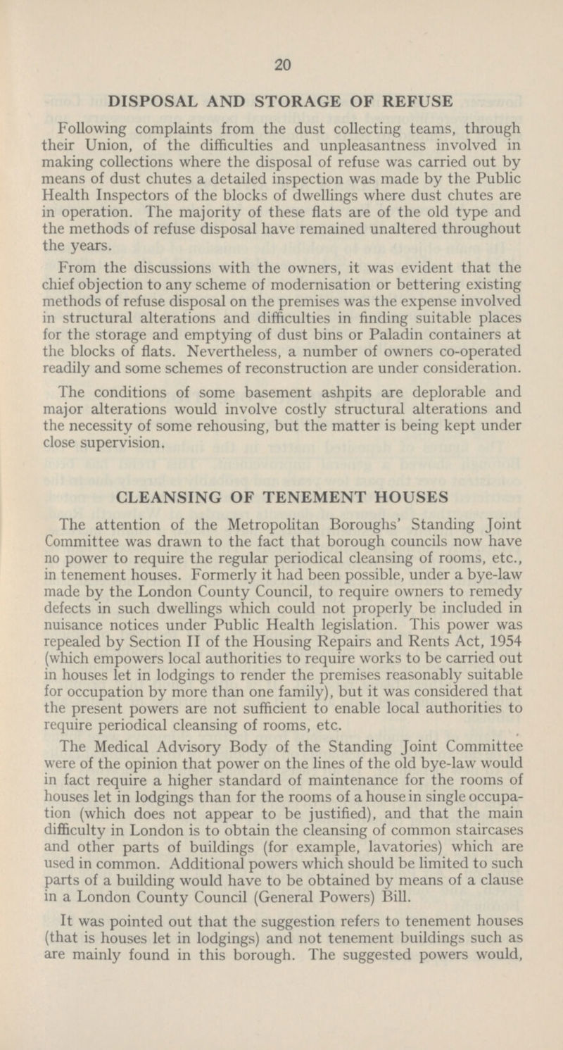 20 DISPOSAL AND STORAGE OF REFUSE Following complaints from the dust collecting teams, through their Union, of the difficulties and unpleasantness involved in making collections where the disposal of refuse was carried out by means of dust chutes a detailed inspection was made by the Public Health Inspectors of the blocks of dwellings where dust chutes are in operation. The majority of these flats are of the old type and the methods of refuse disposal have remained unaltered throughout the years. From the discussions with the owners, it was evident that the chief objection to any scheme of modernisation or bettering existing methods of refuse disposal on the premises was the expense involved in structural alterations and difficulties in finding suitable places for the storage and emptying of dust bins or Paladin containers at the blocks of flats. Nevertheless, a number of owners co-operated readily and some schemes of reconstruction are under consideration. The conditions of some basement ashpits are deplorable and major alterations would involve costly structural alterations and the necessity of some rehousing, but the matter is being kept under close supervision. CLEANSING OF TENEMENT HOUSES The attention of the Metropolitan Boroughs' Standing Joint Committee was drawn to the fact that borough councils now have no power to require the regular periodical cleansing of rooms, etc., in tenement houses. Formerly it had been possible, under a bye-law made by the London County Council, to require owners to remedy defects in such dwellings which could not properly be included in nuisance notices under Public Health legislation. This power was repealed by Section II of the Housing Repairs and Rents Act, 1954 (which empowers local authorities to require works to be carried out in houses let in lodgings to render the premises reasonably suitable for occupation by more than one family), but it was considered that the present powers are not sufficient to enable local authorities to require periodical cleansing of rooms, etc. The Medical Advisory Body of the Standing Joint Committee were of the opinion that power on the lines of the old bye-law would in fact require a higher standard of maintenance for the rooms of houses let in lodgings than for the rooms of a house in single occupa tion (which does not appear to be justified), and that the main difficulty in London is to obtain the cleansing of common staircases and other parts of buildings (for example, lavatories) which are used in common. Additional powers which should be limited to such parts of a building would have to be obtained by means of a clause in a London County Council (General Powers) Bill. It was pointed out that the suggestion refers to tenement houses (that is houses let in lodgings) and not tenement buildings such as are mainly found in this borough. The suggested powers would,