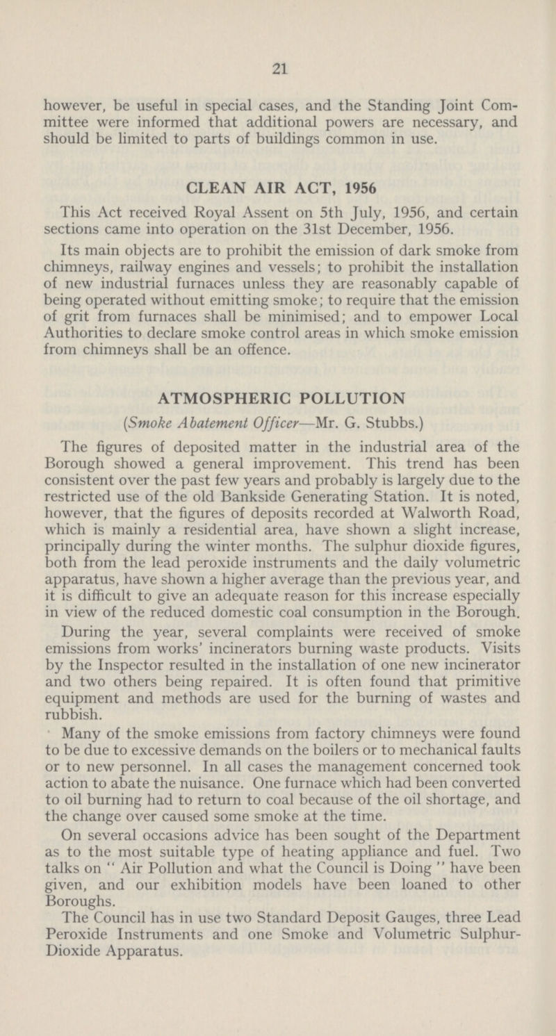 21 however, be useful in special cases, and the Standing Joint Com mittee were informed that additional powers are necessary, and should be limited to parts of buildings common in use. CLEAN AIR ACT, 1956 This Act received Royal Assent on 5th July, 1956, and certain sections came into operation on the 31st December, 1956. Its main objects are to prohibit the emission of dark smoke from chimneys, railway engines and vessels; to prohibit the installation of new industrial furnaces unless they are reasonably capable of being operated without emitting smoke; to require that the emission of grit from furnaces shall be minimised; and to empower Local Authorities to declare smoke control areas in which smoke emission from chimneys shall be an offence. ATMOSPHERIC POLLUTION (Smoke Abatement Officer—Mr. G. Stubbs.) The figures of deposited matter in the industrial area of the Borough showed a general improvement. This trend has been consistent over the past few years and probably is largely due to the restricted use of the old Bankside Generating Station. It is noted, however, that the figures of deposits recorded at Walworth Road, which is mainly a residential area, have shown a slight increase, principally during the winter months. The sulphur dioxide figures, both from the lead peroxide instruments and the daily volumetric apparatus, have shown a higher average than the previous year, and it is difficult to give an adequate reason for this increase especially in view of the reduced domestic coal consumption in the Borough. During the year, several complaints were received of smoke emissions from works' incinerators burning waste products. Visits by the Inspector resulted in the installation of one new incinerator and two others being repaired. It is often found that primitive equipment and methods are used for the burning of wastes and rubbish. Many of the smoke emissions from factory chimneys were found to be due to excessive demands on the boilers or to mechanical faults or to new personnel. In all cases the management concerned took action to abate the nuisance. One furnace which had been converted to oil burning had to return to coal because of the oil shortage, and the change over caused some smoke at the time. On several occasions advice has been sought of the Department as to the most suitable type of heating appliance and fuel. Two talks on  Air Pollution and what the Council is Doing  have been given, and our exhibition models have been loaned to other Boroughs. The Council has in use two Standard Deposit Gauges, three Lead Peroxide Instruments and one Smoke and Volumetric Sulphur Dioxide Apparatus.