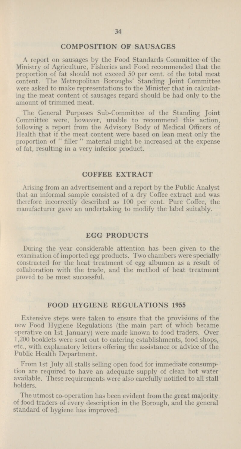 34 COMPOSITION OF SAUSAGES A report on sausages by the Food Standards Committee of the Ministry of Agriculture, Fisheries and Food recommended that the proportion of fat should not exceed 50 per cent, of the total meat content. The Metropolitan Boroughs' Standing Joint Committee were asked to make representations to the Minister that in calculat ing the meat content of sausages regard should be had only to the amount of trimmed meat. The General Purposes Sub-Committee of the Standing Joint Committee were, however, unable to recommend this action, following a report from the Advisory Body of Medical Officers of Health that if the meat content were based on lean meat only the proportion of filler material might be increased at the expense of fat, resulting in a very inferior product. COFFEE EXTRACT Arising from an advertisement and a report by the Public Analyst that an informal sample consisted of a dry Coffee extract and was therefore incorrectly described as 100 per cent. Pure Coffee, the manufacturer gave an undertaking to modify the label suitably. EGG PRODUCTS During the year considerable attention has been given to the examination of imported egg products. Two chambers were specially constructed for the heat treatment of egg albumen as a result of collaboration with the trade, and the method of heat treatment proved to be most successful. FOOD HYGIENE REGULATIONS 1955 Extensive steps were taken to ensure that the provisions of the new Food Hygiene Regulations (the main part of which became operative on 1st January) were made known to food traders. Over 1,200 booklets were sent out to catering establishments, food shops, etc., with explanatory letters offering the assistance or advice of the Public Health Department. From 1st July all stalls selling open food for immediate consump tion are required to have an adequate supply of clean hot water available. These requirements were also carefully notified to all stall holders. The utmost co-operation has been evident from the great majority of food traders of every description in the Borough, and the general standard of hygiene has improved.
