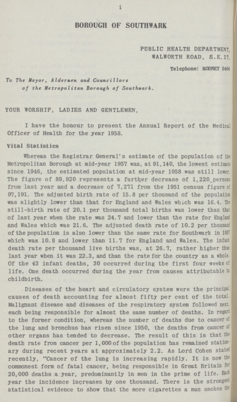 i BOROUGH OF SOUTHWARK PUBLIC HEALTH DEPARTMENT, WALWORTH ROAD, S.E. 17. Telephone: RODNEY 5464 To The Mayor, Aldermen and Councillors of the Metropolitan Borough of Southvark. YOUR WORSHIP, LADIES AND GENTLEMEN, I have the honour to present the Annual Report of the Medical Officer of Health for the year 1958. Vital Statistics Whereas the Registrar General's estimate of the population of the Metropolitan Borough at mid-year 1957 was, at 91,140, the lowest estimate since 1946, the estimated population at mid-year 1958 was still lower. The figure of 89,920 represents a further decrease of 1,220 persons from last year and a decrease of 7,271 from the 1951 census figure of 97,191. The adjusted birth rate of 15.8 per thousand of the population was slightly lower than that for England and Wales which was 16.4. He still-birth rate of 20.1 per thousand total births was lower than that of last year when the rate was 24.7 and lower than the rate for England and Wales which was 21.6. The adjusted death rate of 10.2 per thousand of the population is also lower than the same rate for Southwark in 1951 which was 10.8 and lower than 11.7 for England and Wales. The infant death rate per thousand live births was, at 26.7, rather higher than last year when it was 22.3, and than the rate for the country as a whole. Of the 43 infant deaths, 30 occurred during the first four weeks of life. One death occurred during the year from causes attributable to childbirth. Diseases of the heart and circulatory system were the principal i causes of death accounting for almost fifty per cent of the total. Malignant disease and diseases of the respiratory system followed next, each being responsible for almost the same number of deaths. In regard to the former condition, whereas the number of deaths due to cancer of the lung and bronchus has risen since 1950, the deaths from cancer of other organs has tended to decrease. The result of this is that the death rate from cancer per 1,000 of the population has remained station ary during recent years at approximately 2.2. As Lord Cohen stated recently, Cancer of the lung is increasing rapidly. It is now the commonest form of fatal cancer, being responsible in Great Britain for 20,000 deaths a year, predominantly in men in the prime of life. Each year the incidence increases by one thousand. There is the strongest statistical evidence to show that the more cigarettes a man smokes the