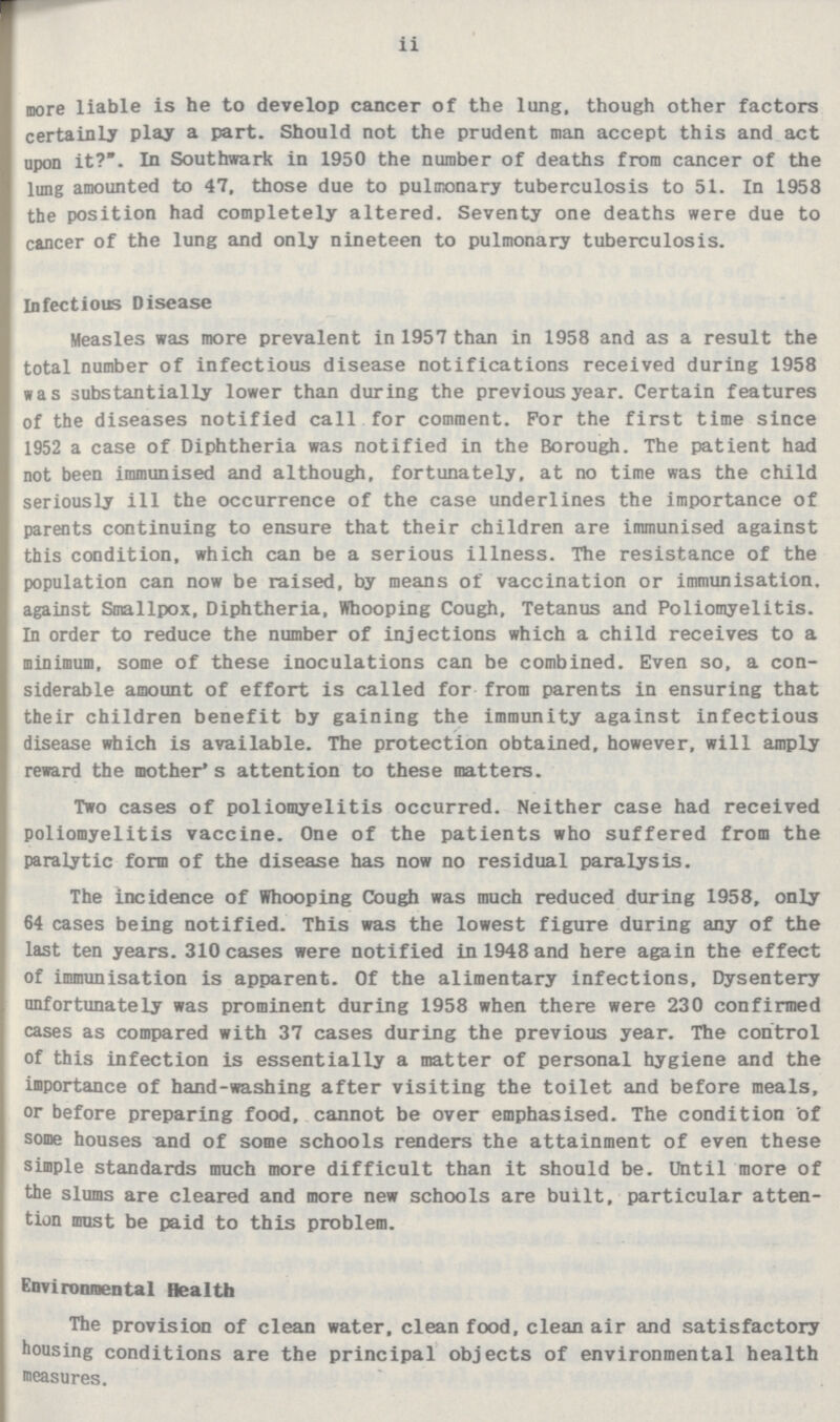 ii more liable is he to develop cancer of the lung, though other factors certainly play a part. Should not the prudent man accept this and act upon it?*. In Southwark in 1950 the number of deaths from cancer of the lung amounted to 47, those due to pulmonary tuberculosis to 51. In 1958 the position had completely altered. Seventy one deaths were due to cancer of the lung and only nineteen to pulmonary tuberculosis. Infectious Disease Measles was more prevalent in 1957 than in 1958 and as a result the total number of infectious disease notifications received during 1958 was substantially lower than during the previous year. Certain features of the diseases notified call for comment. For the first time since 1952 a case of Diphtheria was notified in the Borough. The patient had not been immunised and although, fortunately, at no time was the child seriously ill the occurrence of the case underlines the importance of parents continuing to ensure that their children are immunised against this condition, which can be a serious illness. The resistance of the population can now be raised, by means of vaccination or immunisation, against Smallpox, Diphtheria, Whooping Cough, Tetanus and Poliomyelitis. In order to reduce the number of injections which a child receives to a minimum, some of these inoculations can be combined. Even so, a con siderable amount of effort is called for from parents in ensuring that their children benefit by gaining the immunity against infectious disease which is available. The protection obtained, however, will amply reward the mother's attention to these matters. Two cases of poliomyelitis occurred. Neither case had received poliomyelitis vaccine. One of the patients who suffered from the paralytic form of the disease has now no residual paralysis. The incidence of Whooping Cough was much reduced during 1958, only 64 cases being notified. This was the lowest figure during any of the last ten years. 310 cases were notified in 1948 and here again the effect of immunisation is apparent. Of the alimentary infections, Dysentery unfortunately was prominent during 1958 when there were 230 confirmed cases as compared with 37 cases during the previous year. The control of this infection is essentially a matter of personal hygiene and the importance of hand-washing after visiting the toilet and before meals, or before preparing food, cannot be over emphasised. The condition of some houses and of some schools renders the attainment of even these simple standards much more difficult than it should be. Until more of the slums are cleared and more new schools are built, particular atten tion must be paid to this problem. Environmental Health The provision of clean water, clean food, clean air and satisfactory housing conditions are the principal objects of environmental health measures.