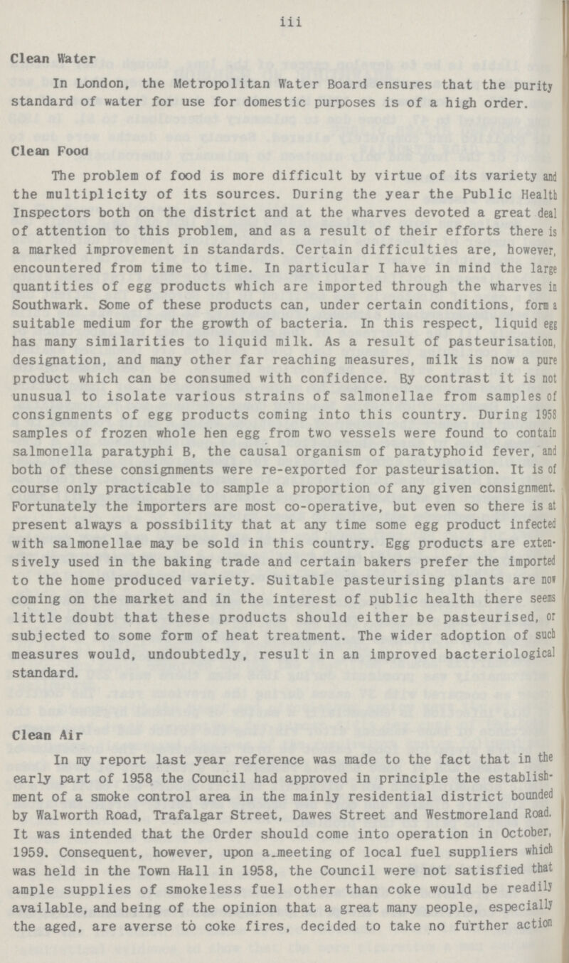 iii Clean Water In London, the Metropolitan Water Board ensures that the puritj standard of water for use for domestic purposes is of a high order. Clean Food The problem of food is more difficult by virtue of its variety and the multiplicity of its sources. During the year the Public Health Inspectors both on the district and at the wharves devoted a great deal of attention to this problem, and as a result of their efforts there is a marked improvement in standards. Certain difficulties are, however, encountered from time to time. In particular I have in mind the large quantities of egg products which are imported through the wharves in Southwark. Some of these products can, under certain conditions, forma suitable medium for the growth of bacteria. In this respect, liquid egg has many similarities to liquid milk. As a result of pasteurisation, designation, and many other far reaching measures, milk is now a pure product which can be consumed with confidence. By contrast it is not unusual to isolate various strains of salmonellae from samples of consignments of egg products coming into this country. During 1958 samples of frozen whole hen egg from two vessels were found to contain salmonella paratyphi B, the causal organism of paratyphoid fever, and both of these consignments were re-exported for pasteurisation. It is of course only practicable to sample a proportion of any given consignment. Fortunately the importers are most co-operative, but even so there is at present always a possibility that at any time some egg product infected with salmonellae may be sold in this country. Egg products are exten sively used in the baking trade and certain bakers prefer the imported to the home produced variety. Suitable pasteurising plants are not coming on the market and in the interest of public health there seems little doubt that these products should either be pasteurised, or subjected to some form of heat treatment. The wider adoption of suet measures would, undoubtedly, result in an improved bacteriological standard. Clean Air In my report last year reference was made to the fact that in the early part of 1958 the Council had approved in principle the establish ment of a smoke control area in the mainly residential district bounded by Walworth Road, Trafalgar Street, Dawes Street and Westmoreland Road, It was intended that the Order should come into operation in October, 1959. Consequent, however, upon a meeting of local fuel suppliers which was held in the Town Hall in 1958, the Council were not satisfied that ample supplies of smokeless fuel other than coke would be readily available, and being of the opinion that a great many people, especially the aged, are averse to coke fires, decided to take no further action