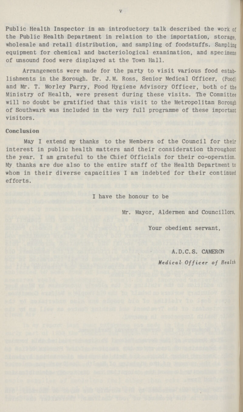 V Public Health Inspector in an introductory talk described the work of the Public Health Department in relation to the importation, storage, wholesale and retail distribution, and sampling of foodstuffs. Sampling equipment for chemical and bacteriological examination, and specimens of unsound food were displayed at the Town Hall. Arrangements were made for the party to visit various food estab lishments in the Borough. Dr. J. M. Ross, Senior Medical Officer, (Pood) and Mr. T. Morley Parry, Food Hygiene Advisory Officer, both of the Ministry of Health, were present during these visits. The Committee will no doubt be gratified that this visit to the Metropolitan Borough of Southwark was included in the very full programme of these important visitors. Conclusion May I extend my thanks to the Members of the Council for their interest in public health matters and their consideration throughout the year. I am grateful to the Chief Officials for their co-operation. My thanks are due also to the entire staff of the Health Department to whom in their diverse capacities I am indebted for their continued efforts. I have the honour to be Mr. Mayor, Aldermen and Councillors, Your obedient servant, A.D.C.S. CAMERON Medical Officer of Health
