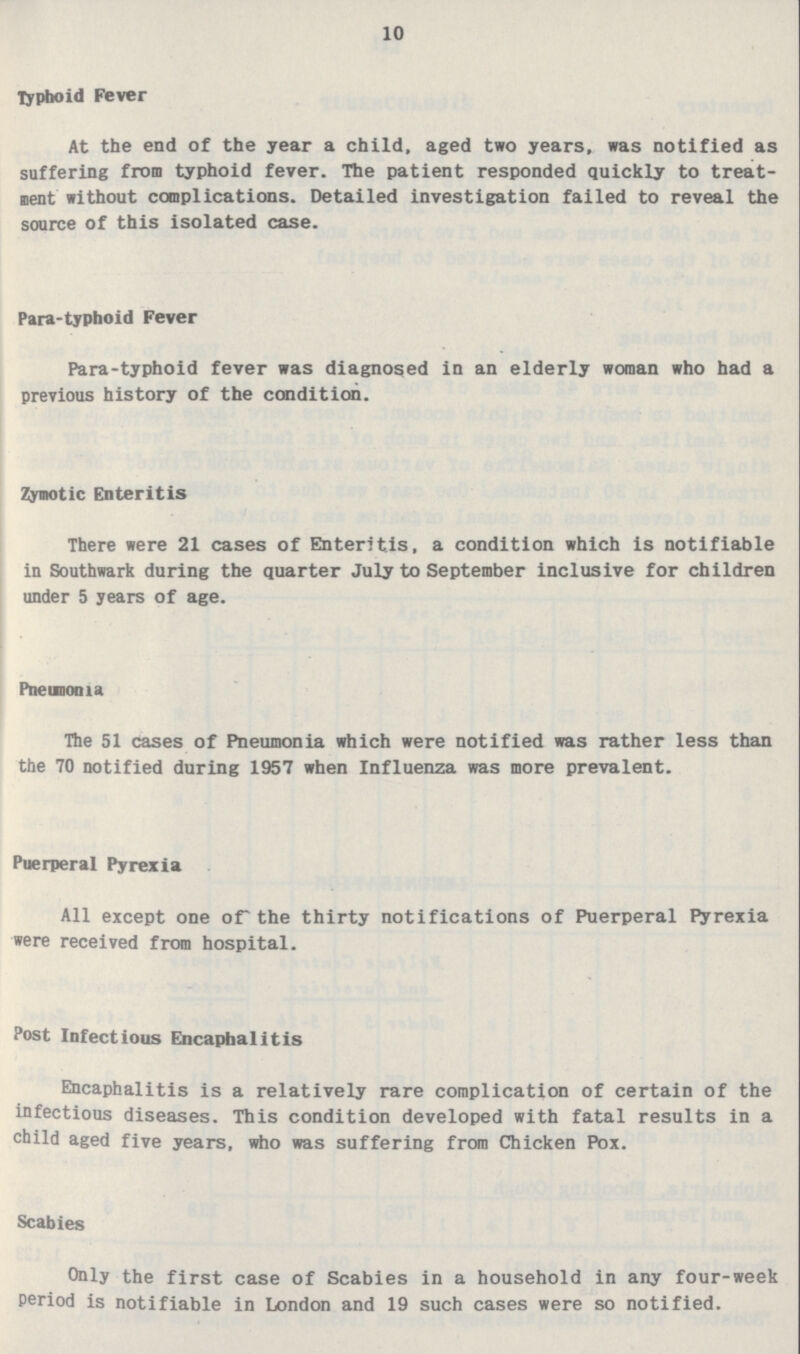 10 Typhoid Fever At the end of the year a child, aged two years, was notified as suffering from typhoid fever. The patient responded quickly to treat ment without complications. Detailed investigation failed to reveal the source of this isolated case. Para-typhoid Fever Para-typhoid fever was diagnosed in an elderly woman who had a previous history of the condition. Zymotic Enteritis There were 21 cases of Enteritis, a condition which is notifiable in Southwark during the quarter July to September inclusive for children under 5 years of age. Pneunoiua The 51 cases of Pneumonia which were notified was rather less than the 70 notified during 1957 when Influenza was more prevalent. Puerperal Pyrexia All except one of the thirty notifications of Puerperal Pyrexia were received from hospital. Post Infectious Encaphalitis Encaphalitis is a relatively rare complication of certain of the infectious diseases. This condition developed with fatal results in a child aged five years, who was suffering from Chicken Pox. Scabies Only the first case of Scabies in a household in any four-week Period is notifiable in London and 19 such cases were so notified.