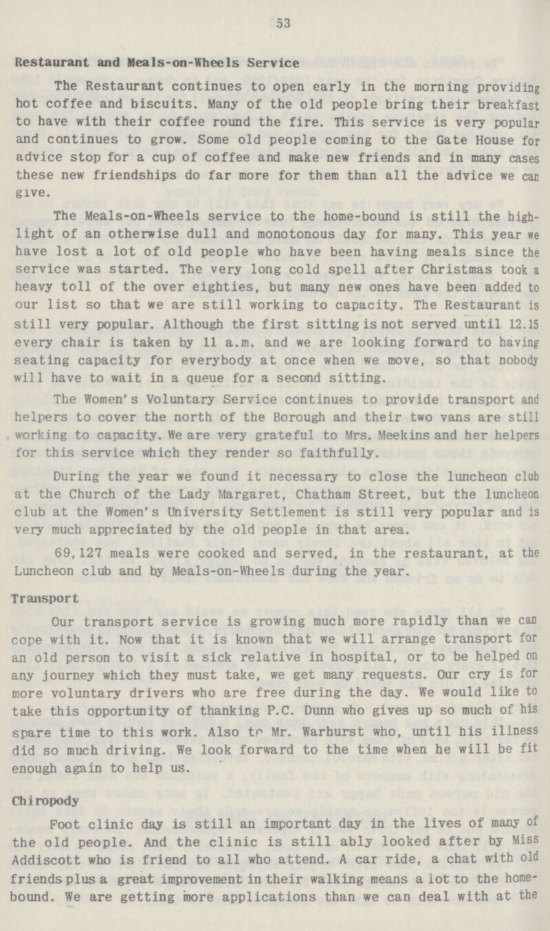 53 Restaurant and Meals-on-Wheels Service The Restaurant continues to open early in the morning providing hot coffee and biscuits. Many of the old people bring their breakfast to have with their coffee round the fire. This service is very popular and continues to grow. Some old people coming to the Gate House for advice stop for a cup of coffee and make new friends and in many cases these new friendships do far more for them than all the advice we car give. The Meals-on-Wheels service to the home-bound is still the high light of an otherwise dull and monotonous day for many. This year we have lost a lot of old people who have been having meals since the service was started. The very long cold spell after Christmas took a heavy toll of the over eighties, but many new ones have been added to our list so that we are still working to capacity. The Restaurant is still very popular. Although the first sitting is not served until 12.15 every chair is taken by 11 a.m. and we are looking forward to having seating capacity for everybody at once when we move, so that nobody will have to wait in a queue for a second sitting. The Women's Voluntary Service continues to provide transport and helpers to cover the north of the Borough and their two vans are still working to capacity. We are very grateful to Mrs. Meekins and her helpers for this service which they render so faithfully. During the year we found it necessary to close the luncheon club at the Church of the Lady Margaret, Chatham Street, but the luncheon club at the Women's University Settlement is still very popular and is very much appreciated by the old people in that area. 69,127 meals were cooked and served, in the restaurant, at the Luncheon club and by Meals-on-Wheels during the year. Transport Our transport service is growing much more rapidly than we can cope with it. Now that it is known that we will arrange transport for an old person to visit a sick relative in hospital, or to be helped on any journey which they must take, we get many requests. Our cry is for more voluntary drivers who are free during the day. We would like to take this opportunity of thanking P.C. Dunn who gives up so much of his spare time to this work. Also to Mr. Warhurst who, until his illness did so much driving. We look forward to the time when he will be fit enough again to help us. Chiropody Foot clinic day is still an important day in the lives of many of the old people. And the clinic is still ably looked after by Miss Addiscott who is friend to all who attend. A car ride, a chat with old friends plus a great improvement in their walking means a lot to the home bound. We are getting more applications than we can deal with at the