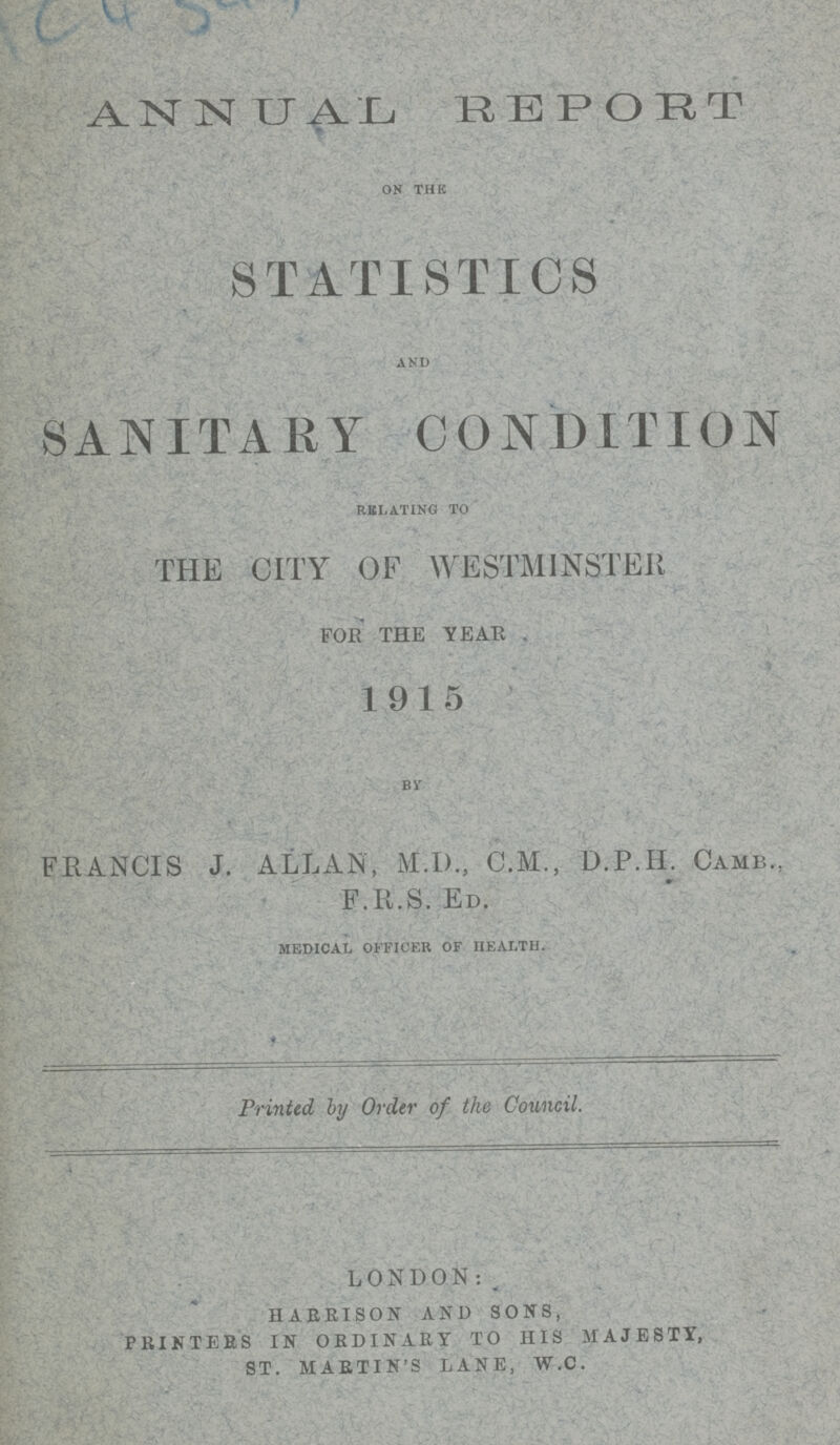 (???) ANNUAL REPORT ON THE STATISTICS AND SANITARY CONDITION RELATING TO THE CITY OF WESTMINSTER FOE THE YEAR . 1915 BY FRANCIS J. ALLAN, M.D., C.M., D.P.H. CAMB., F.R.S. ED. MEDICAL OFFICER OF HEALTH. Printed, by Order of the Council. LONDON: HARBISON AND SONS, PRINTERS IN ORDINARY TO HIS MAJESTY, ST. MARTIN'S LANE, W.C.