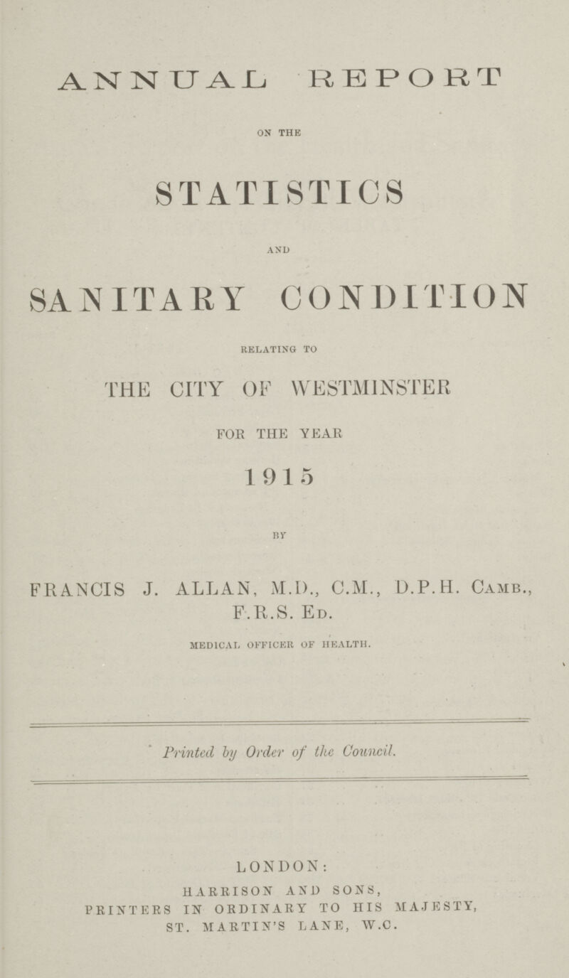 ANNUAL REPORT ON THE STATISTICS AND SANITARY CONDITION RELATING TO THE CITY OF WESTMINSTER FOR THE YEAR 1915 BY FRANCIS J. ALLAN, M.D., C.M., D.P.H. CAMB., F.R.S. ED. MEDICAL OFFICER OF HEALTH. Printed by Order of the Council. LONDON: HARRISON AND SONS, PRINTERS IN ORDINARY TO HIS MAJESTY, ST. MARTIN'S LANE, W.C.