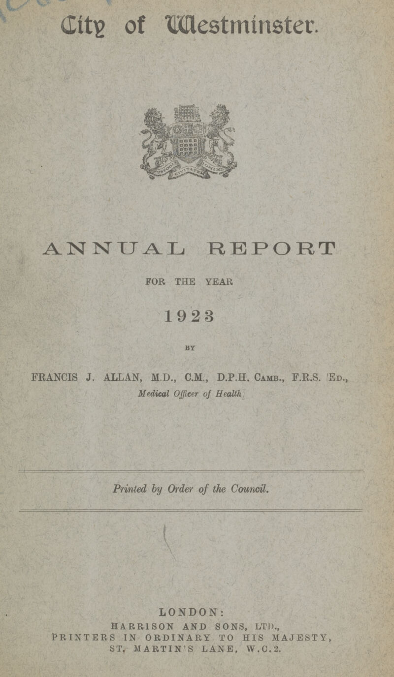 City of Westminster. ANNUAL REPORT FOR THE YEAR 1923 by FRANCIS J. ALLAN, M.D., C.M., D.P.H. Camb., F.R.S. Ed., Medical Officer of Health Printed by Order of the Council. LONDON: HARRISON AND SONS, LTD., PRINTERS IN ORDINARY TO HIS MAJESTY, ST, MARTIN'S LANE, W.C.2.