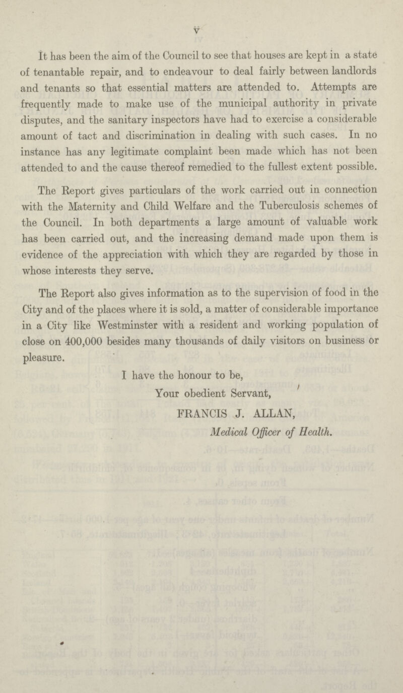 V It has been the aim of the Council to see that houses are kept in a state of tenantable repair, and to endeavour to deal fairly between landlords and tenants so that essential matters are attended to. Attempts are frequently made to make use of the municipal authority in private disputes, and the sanitary inspectors have had to exercise a considerable amount of tact and discrimination in dealing with such cases. In no instance has any legitimate complaint been made which has not been attended to and the cause thereof remedied to the fullest extent possible. The Report gives particulars of the work carried out in connection with the Maternity and Child Welfare and the Tuberculosis schemes of the Council. In both departments a large amount of valuable work has been carried out, and the increasing demand made upon them is evidence of the appreciation with which they are regarded by those in whose interests they serve. The Report also gives information as to the supervision of food in the City and of the places where it is sold, a matter of considerable importance in a City like Westminster with a resident and working population of close on 400,000 besides many thousands of daily visitors on business or pleasure. I have the honour to be, Your obedient Servant, FRANCIS J. ALLAN, Medical Officer of Health.