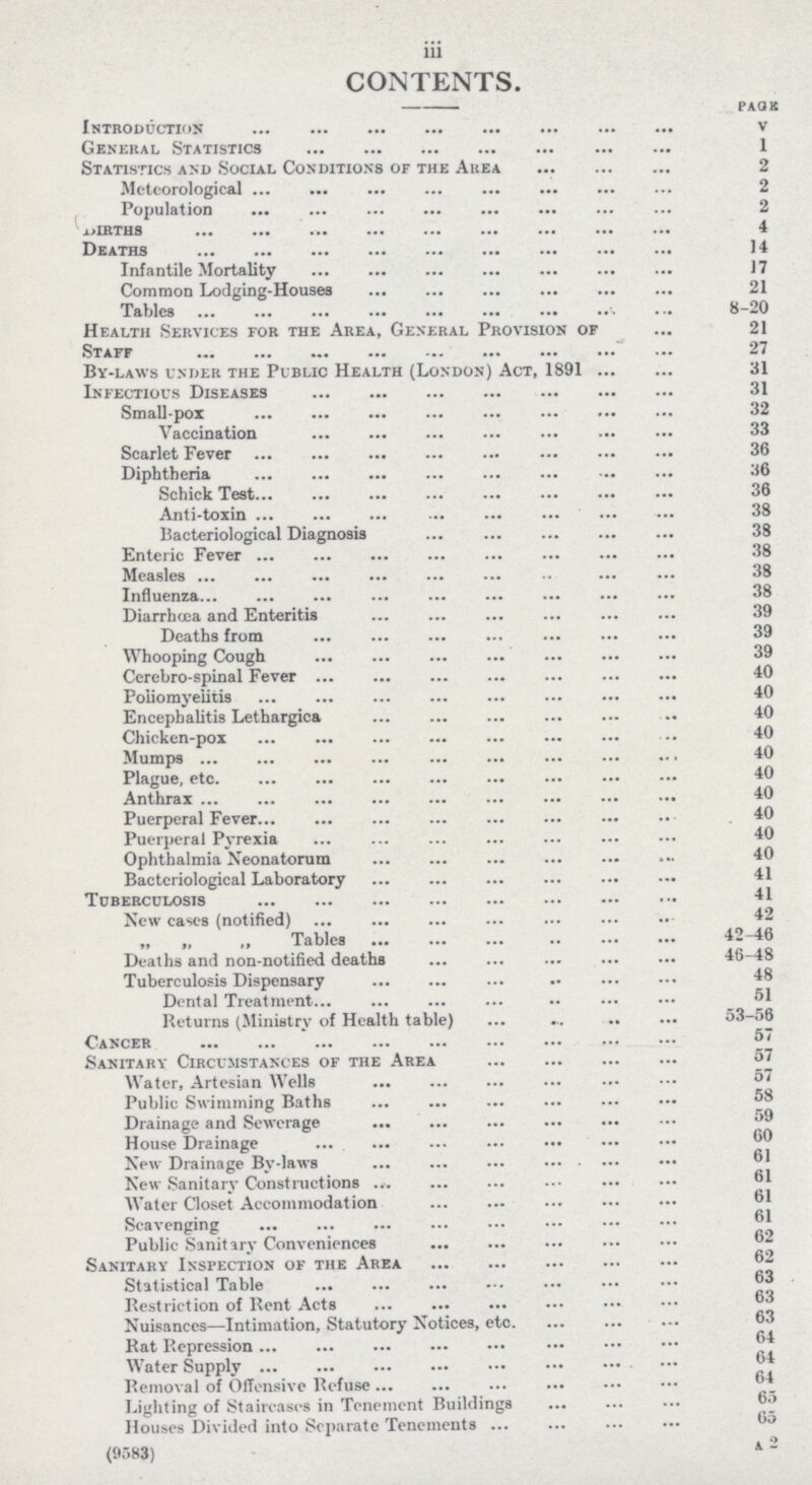 iii CONTENTS. PAGE Introductions v General Statistics 1 Statistics and Social Conditions of the Area 2 Meteorological2 Population 2 BIRTHS 4 Deaths 14 Infantile Mortality 17 Common Lodging-Houses 21 Tables 8-20 Health Services for the Area, General Provision of 21 Staff 27 By-laws under the Public Health (London) Act, 189131 Infectious Diseases 31 Small-pox 32 Vaccination 33 Scarlet Fever 36 Diphtheria 36 Schick Test 36 Anti-toxin 38 Bacteriological Diagnosis 38 Enteric Fever 38 Measles 38 Influenza 38 Diarrhoea and Enteritis 39 Deaths from 39 Whooping Cough 39 Cerebro-spinal Fever 40 Poliomyelitis 40 Encephalitis Lethargica 40 Chicken-pox 40 Mumps 40 Plague, etc 40 Anthrax 40 Puerperal Fever 40 Puerperal Pyrexia 40 Ophthalmia Neonatorum 40 Bacteriological Laboratory 41 Tuberculosis 41 New cases (notified) 42 „ „ „ Tables 42-46 Deaths and non-notified deaths 46-48 Tuberculosis Dispensary 48 Dental Treatment Returns (Ministry of Health table) 53-56 Cancer 57 Sanitary Circumstances of the Area 57 Water, Artesian Wells 57 Public Swimming Baths 58 Drainage and Sewerage House Drainage ®® New Drainage By-laws New Sanitary Constructions Water Closet Accommodation Scavenging Public Sanitary Conveniences Sanitary Inspection of the Area Statistical Table Restriction of Rent Acts Nuisances—Intimation, Statutory Notices, etc. Rat Repression Water Supply Removal of Offensive Refuse Lighting of Staircases in Tenement Buildings Houses Divided into Separate Tenements (9583) 4 2