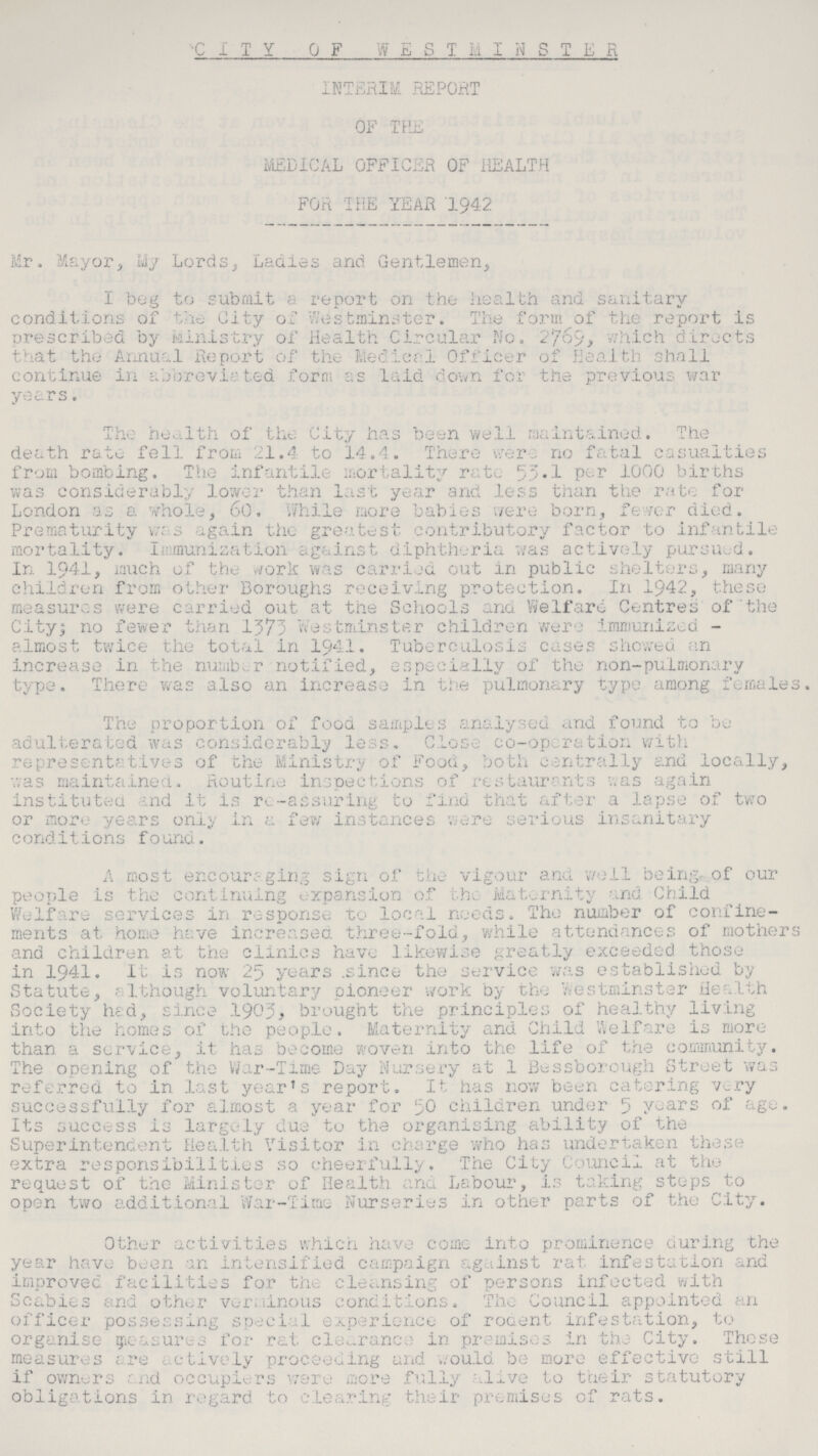 CITY OF WESTMINSTER INTERIM REPORT OF THE MEDICAL OFFICER OF HEALTH FOR THE YEAR 1942 Mr. Mayor, My Lords, Ladies and Gentlemen, I beg to submit a report on the health and sanitary conditions of the City of Westminster. The form of the report is prescribed by Ministry of Health Circular No. 2769, which directs that the Annual Report of the Medical Officer of Health shall continue in abbreviated form as laid down for the previous war years. The health of the City has been well maintained. The death rate fell from 21.4 to 14.4. There were no fatal casualties from bombing. The infantile mortality rate 53.1 per 1000 births was considerably lower than last year and less than the rate for London as a whole, 60. While more babies were born, fever died. Prematurity was again the greatest contributory factor to infantile mortality. Immunization against diphtheria was actively pursued. In 1941, much of the work was carried out in public shelters, many children from other Boroughs receiving protection. In 1942, these measures were carried out at the Schools and Welfare Centres of the City; no fewer than 1373 Westminster children were immunized almost twice the total in 1941. Tuberculosis cases showed an increase in the number notified, especially of the non-pulmonary type. There was also an increase in the pulmonary type among females. The proportion of food samples analysed and found to be adulterated was considerably less. Close co-operation with representatives of the Ministry of Food, both centrally and locally, was maintained. Routine inspections of restaurants was again instituted and it is re-assuring to find that after a lapse of two or more years only in a few instances were serious insanitary conditions found. A most encouraging sign of the vigour and well being of our people is the continuing expansion of the Maternity and Child Welfare services in response to local needs. The number of confine ments at home have increased three-fold, while attendances of mothers and children at the clinics have likewise greatly exceeded those in 1941. It is now 25 years since the service was established by Statute, although voluntary pioneer work by the Westminster Health Society had, since 1903, brought the principles of healthy living into the homes of the people. Maternity and Child Welfare is more than a service, it has become woven into the life of the community. The opening of the War-Time Day Nursery at 1 Bessborough Street was referred to in last year's report. It has now been catering very successfully for almost a year for 50 children under 5 years of age. Its success is largely due to the organising ability of the Superintendent Health Visitor in charge who has undertaken these extra responsibilities so cheerfully. The City Council at the request of the Minister of Health and Labour, is taking steps to open two additional War-Time Nurseries in other parts of the City. Other activities which have come into prominence during the year have been an intensified campaign against rat infestation and improved facilities for the cleansing of persons infected with Scabies and other verminous conditions. The Council appointed an officer possessing special experience of rodent infestation, to organise measures for rat clearance in premises in the City. These measures are actively proceeding and would be more effective still if owners and occupiers ware more fully alive to their statutory obligations in regard to clearing their premises of rats.