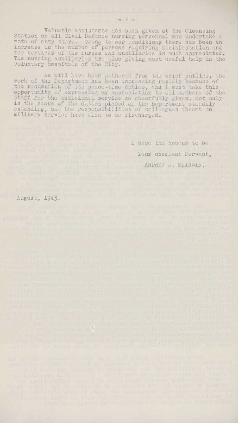 - 2 - Valuable assistance has been given at the Cleansing Station by all Civil Defence nursing personnel who undertake a rota of duty there. Owing to war conditions there has been an increase in the number of persons requiring disinfestation and the services of the nurses and auxiliaries is much appreciated. The nursing auxiliaries are also giving most useful help in the voluntary hospitals of the City. As will have been gathered from the brief outline, the work of the Department has been increasing rapidly because of the resumption of its peace-time duties, and I must take this opportunity of expressing my appreciation to all members of the staff for the additional service so cheerfully given; not only is the scope of the duties placed on the Department steadily extending, but the responsibilities of colleagues absent on military service have also to be discharged. I have the honour to be Your obedient Servant, ANDREW J. SHINNIE. August, 1945.