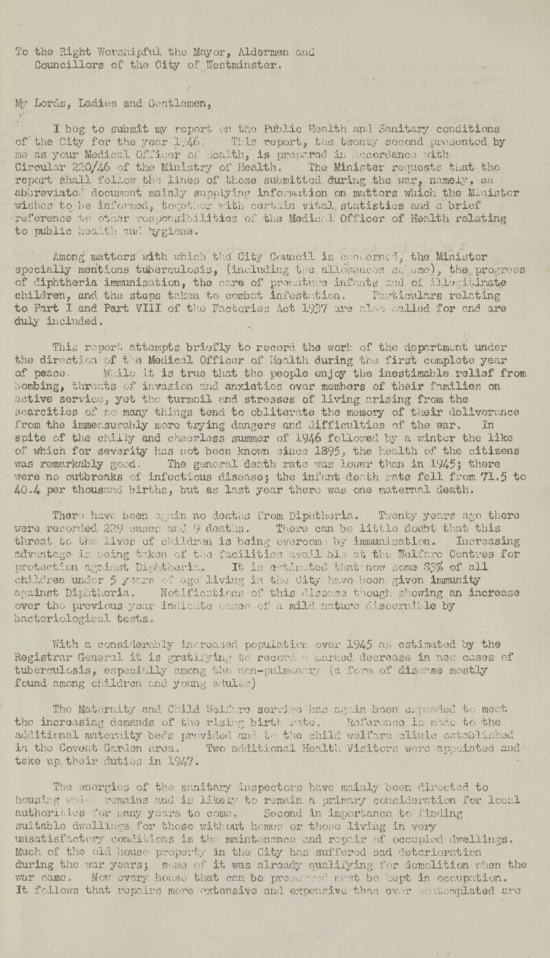 To the Right Worshipful the Mayor, Alderman and Councillors of the City of Westminster. My Lords, Ladies and Gentlemen, I bog to submit my report on the Public Health and Sanitary conditions of the City for the year 1.4.6. This report, the twenty second presented by mo as your Medical Officer o.C :IoaIth, is pre unreel in hocorc'ance with Circular 220/46 of tho Ministry of Health. The Minister requests that tho report shall follow tho lines of those submitted during the war. namely, au abbreviated document mainly supplying information on matters which the ILaiater wishes to be informed, together with cort.dn vital, statistics and a brief reference to other rooyor-sibilities of the Medio.'.1 Officer of Health relating to public health and giena. Among niattors v/ith which thd City Council is c n,,eni.ci, the Minister specially mentions tuberculosis, (including t-'O aliLokmeos so' jmo), the, progress of diphtheria immunisation, the ear© of prematura infants and ol illonitimie children, and the stops talcon to combat infestation. Particulars relating to Part I and Part VIII of tho Factories Act 1937 are also called for and are duly included. This report attompts briefly to record the work of the dppartmont under the direction of t'e Medical Officer of Health during the first complete year of peace. While it i3 true that tho people en jcy tlie inestimable relief from hombing, throats of invasion and anxieties over membors of their families on active service, yot tho turmoil and stresses of living arising from the scarcities of r.o many things tend to obliterate the memory of their deliverance from the immeasurably more tiying dangers and difficulties of the war. In spite of tlie chilly and cheerless summer of 194-6 followed by a winter the like of vfhich for severity has not been known since 1895, the health of the citizens was remarkably good. The general death rate was lower than in 194-5J there were no outbreaks of infoctious diseasej the infant death rate fell from 71.5 to 4-0.4- per thousand births, but as last year thero was one maternal death. There have been v_.nin no deaths from Diphtheria. Twenty years ago there were recorded 229 cases aid 9 deaths. There can be little doubt that this threat to tho liver of children -is being overcom by immunisation. Increasing advantage is being taken of tea facilities avail .ble at tho Wolf arc Centres for protection against Diphtheria. It, is e-t.li .ted that now some 83S» of all chi.lc'ren under 5 years of ago living in tho City have boon giver, immunity against Diphtheria. Notifications of this disease though showing an increase over tho previous year indicate . .asar of a mild nature discornlble by bacteriological tests. With a considerably increased population over 194-5 a;, estimated by the Registrar General it is gratifying tc record a marked decrease in new cases of tuberculosis, especially among tho non-pulmonary (a form of disease mostly found among children cxid young alulue) Tho Maternity and Child Wolfore service has again boon expanded to meet tho increasing demands of the rising birth rate. -inference is made to the additional maternity beds provided and to the child welfare clinic established in the Covent Garden urea. Two additional Health Visiters wore appointed and take up their duties in 1947. Tho energies of the sanitary inspectors have mainly been directed to housing whi<remains and is likely to remain a primary consideration for local authorities for many years to come. Second in importance to finding suitable dwellings for those without homos or those living in very unsatisfactory conditions is the maintenance and repair of occupied dwellings. Much of the old house property in the City has suffered sad deterioration during the war years; some of it was already qualifying for demolition when the war came. Nov; every house that can be preserved must be kept in occupation. It follows that repairs more extensive and expensive than over contemplated are