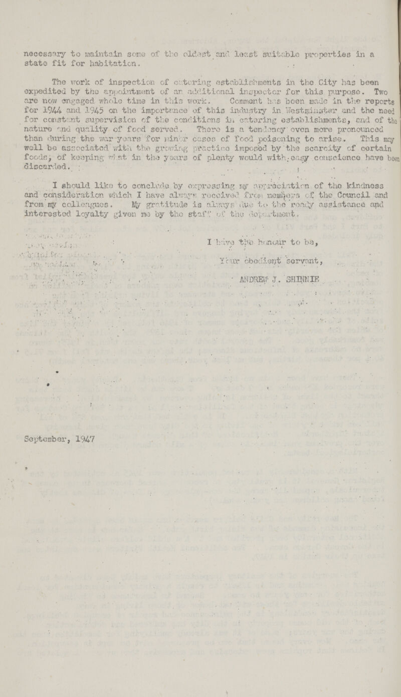 necessary to maintain some of the oldest and least suitable properties in a state fit for habitation. The work of inspection of catering establishments in the City has been expedited by the appointment of an additional inspector for this purpose. Two are now engaged whole time in this work- Comment has been made in the reports for 1944 and 1945 on the importance of this industry in Westminster and the need for constant supervision of the conditions in catering establishments, end of the' nature and quality of food served. There is a tendency even more pronounced than during the war years for nin r cases of food poisoning to arise. This mcy well be associated with the growing practice imposed by the scarcity of certain foods , of keeping rrl nt in the years of plenty would with; easy conscience have been discarded. ,  I should liko to conc].o.de by expressing ny apxrdciatirn of the kindness and consideration which I have always received from menders c£ the Council and from myr colleagues. lifcr gratitude is always due to the roady assistance and interested loyalty given me by the staiM.' of the dovartment, I have the honour to be, Your obedient servant, ANDREW J. SHINNIE . September, 1947