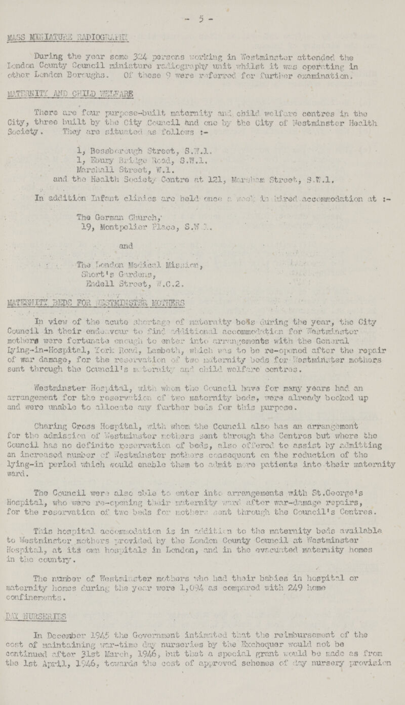 - 5 - MASS MINIATURE RADIOGRAPHY During the year some 324 persons working in Yfestmincter attended the London County Council miniature radiography unit whilst it was operating in other London Boroughs. Of these 9 were referred for further examination. MATERNITY AND CHILD WELFARE There are four purpose-built maternity and child welfare centres in the City, three built by the City Council and one by the City of Westminster Health Society. They are situated as follows t- 1, Bessberough Street, 3.'.7.1. 1, Ebury Bridge Road, S.W.I, Marshall Street, W.l. and the Health Society Centre at 121, Marsham Street., 8»fc.l. In addition Infant clinics are held once a vwe'; la hired. accommodation at The German Church,' 19, Montpelier Place, S.W.J. and . The London Medical Mission, Short's Gardens, Endell Street, W.C.2. MATERNITY BEDS FOR WESTMINISTER MOTHERS In view of the acute shortage of maternity beds during the year, the City Council in their endeavour to find additional accommodation for Westminster mothers were fortunate enough to enter into arrangement's with the General lying-in-Hospital, York Road, Lambeth, which was to be re-opened after the repair of war damage, for the reservation of two maternity beds for Westminister mothers sent through the Council's maternity and child welfare centres. Westminster Hospital, with whom the Council have for many years had an arrangement for the reservation of two maternity beds, were already booked up and were unable to allocate any further beds for this purpose. Charing Cross Hospital, with whom the Council also has an arrangement for the admission of Westminster mothers sent through the Centres but where the Council has no definite reservation of beds, also offered to assist by admitting an increased number of Westminster mothers consequent on the reduction of the lying-in period which would enable them to admit more patients into their maternity ward. The Council were also able to enter into arrangements with St.George's Hospital, who were re-opening their maternity word- after war-damage repairs, for the reservation of two beds for mother;' sent through the Council's Centres. This hospital accommodation is in addition to the maternity beds available to Westminster mothers provided by the London County Cornell at Westminster Hospital, at its own hospitals in London, and in the evacuated maternity homes in the country. The number of Westminster mothers who had their babies in hospital or maternity homes during the year wore 1,094 as compared with 249 home confinements. DAY NURSERIES In December 1945 the Government intimated that the reimbursement of the cost of maintaining war-time day nurseries by the Exchequer would not be continued after 31st March, 1946, but that a special grant would be made as from the 1st April, 1946, towards the cost of approved schemes of day nursery provision