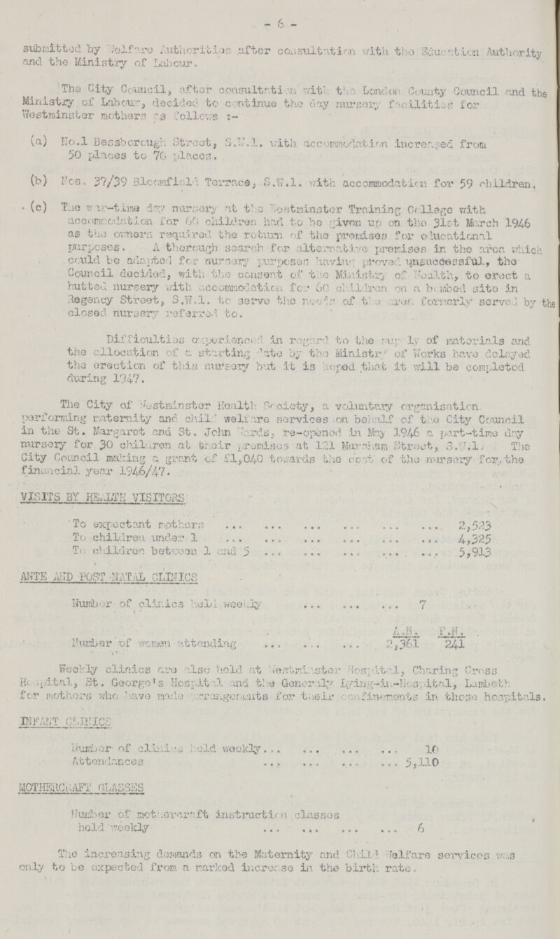 - 6 - submitted by Welfare Authorities after consultation with the Education Authority and the Ministry of Labour. The City Council, after consultation with the London County Council and the Ministry of Labour, decided to continue the day nursery facilities for Westminster mothers as follows (a) No.l Bessborough Street, S.W.I. with accomodation increased from 50 places to 70 places. (b) Nos. 37/39 3loc;mfiold Terrace, S.W.I. with accommodation for 59 children. (c) The war-time day nursery at the Westminster Training College with accomodation for 60 children had to be given up on the 31st March 1946 as the ewers required the return of the premise for educational purposes. A thorough search for alternative premises in the area which cr:uld be adapted for nursery Purposes having proved unsuccessful, the Council decided, with the consent of the Ministry of Health, to erect a hutted nursery with accommodation for 60 children on a bombed site in Regency Street, S.W.I, tc. serve the needs of the area formerly serve; by the closed nursery referred to. Difficulties experienced in regard to the supply of materials and the allocation of a starting date by the Minister of Works have delayed the erection of this nursery but it i3 hoped that it will be completed during 1947. The City of Westminster Health Society, a voluntary organisation performing maternity and child welfare services on behalf of the City Council in the St. Margaret .and St. John hards, re-opened in May 1946 a part-time day nursery for 30 children at their promises at 121 Marsham Street, S.W.l. The City Council malting a grant of £1,04-0 towards the cot' of the nursery for the financial year 1946/47. VISITS 3Y HEALTH VISITORS To expectant mothers 2,523 To children under 1 4,325 To children between 1 and 5 5,913 ANTE AND POST NATAL CLINICS Number of clinics held weekly. 7 A.N. F.N. Number of women attending 2,361 241 Weekly clinics are also hold at Westminster Hospital, Charing Cross Hospital, St. George's Hospital and the Generally Lying-in-Hospital, LaniL>etv for mothers who have made rrangem.urts for their cenfinenonts in those hospitals. INFANT CLINICS Number of clanies held weekly 10 Attendances 5,110 MOTHERCRAFT CLASSES Number of mothercraft instruction classes held weekly 6 The increasing demands on the Maternity and Child. Welfare services was only to be expected from a marked increase in the birth rate.