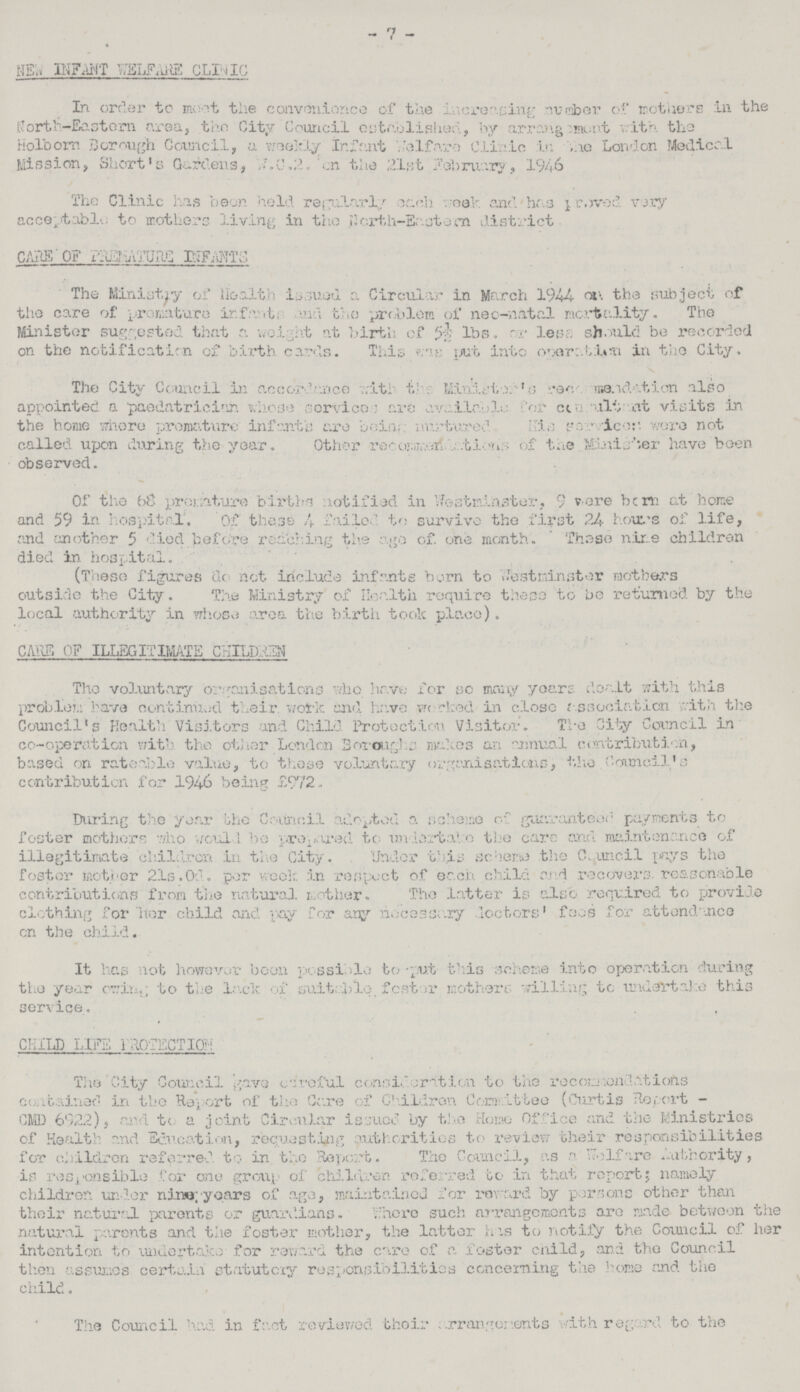 - 7 - NEW INFANT WELFARE CLINIC In order to meet the convenience of the increasing number of mothers in the North—Eastern area, the City Council established, by arrangements. with the Holborn Borough Council, a weekly infant Welfare Clinic in the London Medical Mission, Short's Gardens, W.C.2. on the 21st February, 1946 The Clinic has been hold regularly each week and has proved very acceptable to mothers living in the North-Eastern district CARE OF PREMATURE INFANTS The Ministry of Health issued a Circular in March 1944- the subject of the care of premature infant, and the problem of neo-natal mortality. The Minister suggested that a weight at birth of 5½.or less should be recorded on the notification of birth cards. This was put into operation in the City. The City Council in accordance with the Minister recomndatin also appointed a paediatrician. whose service are available for consultant visits in the home where premature infant's are being nurtured his services were not called upon during the year. Other recommendations of the Minister have been observed. Of the 68 premature births notified in Westminster, 9 were born at home and 59 in hospital. Of these 4 failed to survive the first 24 hours of life, and another 5 died before reaching the ago of. one month. These nine children died in hospital. (These figures do not include infante born to Westminster mothers outside the City. The Ministry of Health require these to be returned by the local authority in whose area the birth took place). CARS OF ILLEGITIMATE CHILDERN The voluntary organisations who have for so many years dealt with this problem have continued their, work and have worked in close association with the Council's Health Visitors and Child Protection Visitor, The City Council in co-operation with the other London Boroughs makes an annual contribution, based on rateable value, to those voluntary organisations, the Council's contribution for 1946 being £972.. During the year the Council adopted a scheme of guaranteed payments to foster mothers who would be prepared to undertake the care and maintenance of illegitimate ch.ild.rcn in the City. Under this scheme the Council pays the foster mother 21s. Of-. per week :i.n respect of each child and recovers reasonable contributions from the natural mother. The latter is also required to provide clothing for her child and pay for any necessary doctors' fees for attendance on the child. It has lot however been possible to -put this scheme into operation during the year owing to the lack of suitable, fester mothers: willing to undertake this service. CHILD LIFE PROTECTION The City Council gave careful consideration to the recommendations contained in the Report of the Care of Children Committee (Curtis Report CMD 6922), and to a joint Circular issued by the Homo Office and the Ministries of Health and Education, requesting authorities to review their responsibilities for children referred to in the Report. The Council, as a Welfare Authority, is responsible for one group of children referred to in that report; namely children under nine; years of age, maintained dor reward by persons other than their natural parents or guardians. Where such arrangements are made between the natural parents and the foster mother, the latter has to notify the Council of her intention to undertake- for reward the care of a. foster child, and the Council then assumes certain statutory responsibilities concerning the home and the child. The Council had in fact reviewed their arrangments with regard to the