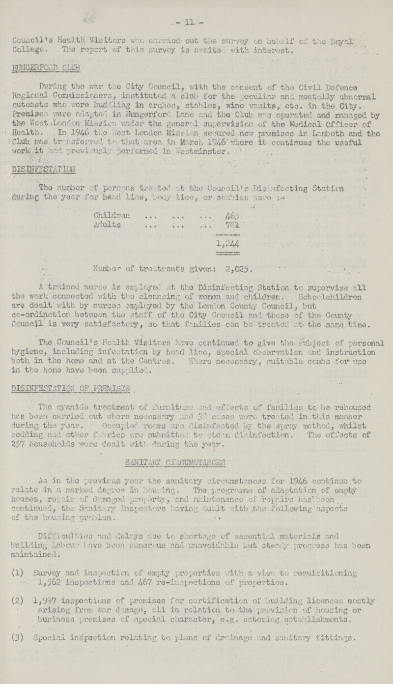 - 11 - Council's Health Visitors who carried out the survey on behalf of the Royal College. The report of thin survey is awaited with interest. HUNGURFORD CLUB During the war the City Council, with the consent of the Civil Defence Regional Commissioners, instituted a club for the peculiar and mentally abnormal outcasts who were huddling in arches, stables, wine vaults, etc. in the City. Premises were adapted in Hurigerford Lane end the Club was operated and managed by the West London Mission under the general supervision of the Medical Officer of Health. In. 1946 the West London Mission, secured new premises in Lambeth and the Club was transferred to that area in March 1946 where it continues the useful work it had previously performed in Westminster. DISINFESTATION The number of persons treated at the Council's Disinfecting Station during the year for head lice, body lice, or scabies were:- Children 463 Adults 781 1,244 Number of treatments given: 2,025. A trained nurse is employed at the Disinfecting Station to supervise all the work connected with the cleansing of women and children. Schoolchildren are dealt with by nurses employed by the London County Council, but co-ordination between the staff of the City Council and those of the County Council is very satisfactory, so that families can be treated at the same time. The Council's Health Visitors have continued to give the Subject of personal hygiene, including infestation by head lino, special observation and Instruction both in the home and at the Centres. Where necessary, suitable combs for use in the home have been supplied. DISINFESTATION OF PREMISES The cyanide treatment of furniture and effects of families to be rehoused has been carried out where necessary and 38 cases were treated in this manner during the year. Occupied rooms are disinfested by the spray method, whilst bedding and other fabrics are submitted to steam disinfection. The effects of 257 households were dealt with during the year. SANITARY CIRCUMSTANCES As in the previous year the sanitary circumstances for 1946 continue to relate in a marked degree in housing. The programme of adaptation of empty houses, repair of damaged property, and maintenance of repairs has been continued, the Sanitary Inspectors having dealt with the following aspects of the housing problem. Difficulties and delays due to shortage of essential materials and building labour. have been numerous and unavoidable but steady progress has been maintained. (1) Survey and inspection of empty properties with a view to requisitioning 1,562 inspections and 467 re-inspections of properties. (2) 1,997 inspections of promises for certification of building licences mostly arising from War damage, all in relation to the provision of housing or business premises of special character, e.g. catering establishments. (3) Special inspection relating to plans of drainage and sanitary fittings.