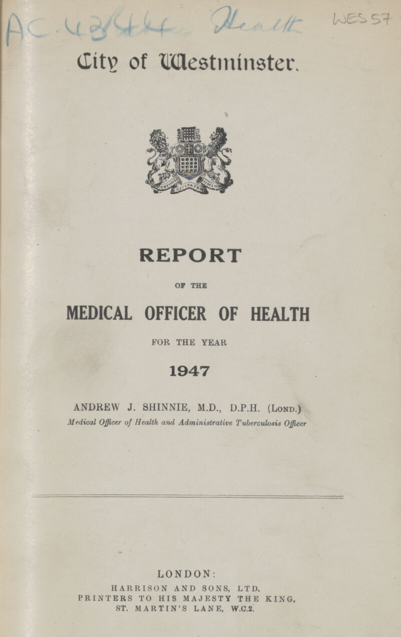 WES 57 AC 4344 Health Citv of Westminster. REPORT op the MEDICAL OFFICER OF HEALTH FOR THE YEAH 1947 ANDREW J. 8HINNIE, M.D., D.P.H. (Lond.) Medical Officer of Health and Administrative Tuberculosis Officer LONDON: HARRISON AND SONS, LTD. PRINTERS TO HIS MAJESTY THE KING, ST. MARTIN'S LANE, W.C.2.