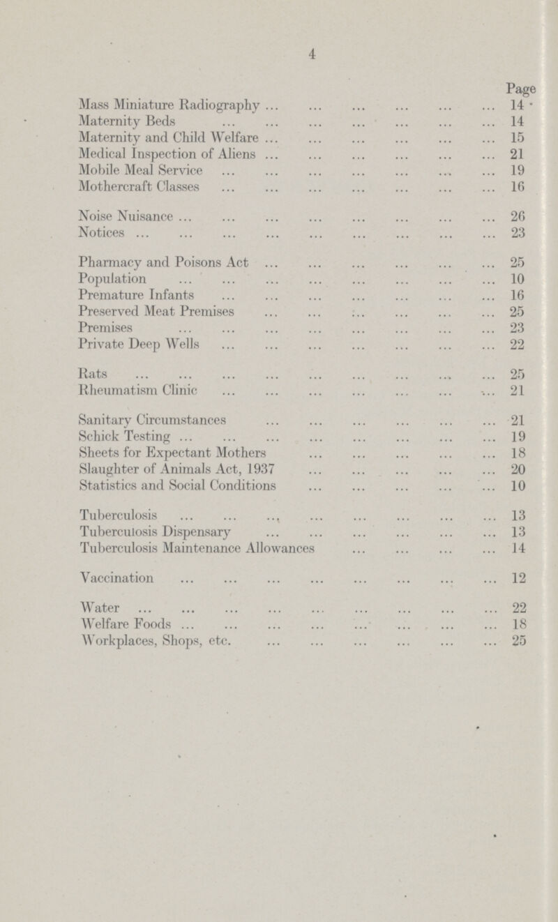 4 Page Mass Miniature Radiography 14 Maternity Beds 14 Maternity and Child Welfare 15 Medical Inspection of Aliens 21 Mobile Meal Service 19 Mothercraft Classes 16 Noise Nuisance 26 Notices 23 Pharmacy and Poisons Act 25 Population 10 Premature Infants 16 Preserved Meat Premises 25 Premises 23 Private Deep Wells 22 Rats 25 Rheumatism Clinic 21 Sanitary Circumstances 21 Schick Testing 19 Sheets for Expectant Mothers 18 Slaughter of Animals Act, 1937 20 Statistics and Social Conditions 10 Tuberculosis 13 Tuberculosis Dispensary 13 Tuberculosis Maintenance Allowances 14 Vaccination 12 Water 22 Welfare Foods 18 Workplaces, Shops, etc. 25