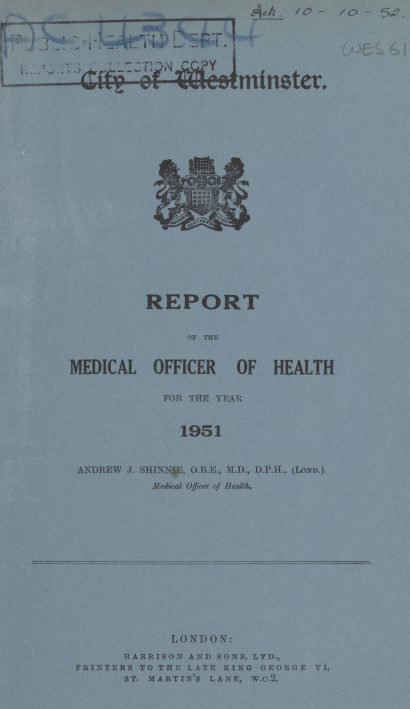 Ac 4344 Ach.10-10-52 Wed 61 City of Westminister REPORT of the MEDICAL OFFICER OF HEALTH FOR THE YEAR 1951 ANDREW J. SHINNp, O.B.E., M.D., D.P.H., (LOND.). Medical Officer of Health. LONDON: harrison and sons, ltd., printers to the late king george vi, st. martin's lane, w.c.2.