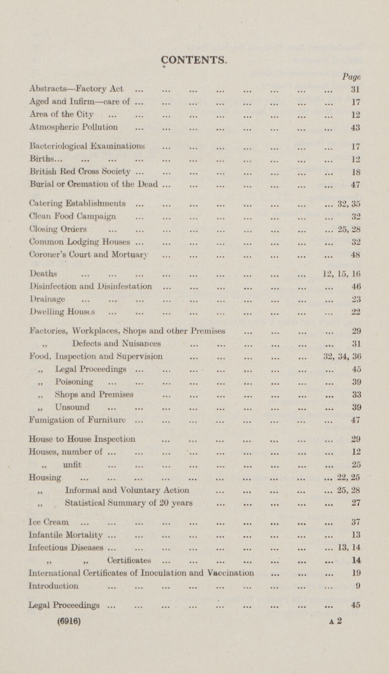 CONTENTS. Page Abstracts—Factory Act 31 Aged and Infirm—care of 17 Area of the City 12 Atmospheric Pollution 43 Bacteriological Examinations 17 Births12 British Bed Cross Society 18 Burial or Cremation of the Dead 47 Catering Establishments 32,35 Clean Pood Campaign 32 Closing Orders 25,28 Common Lodging Houses 32 Coroner's Court and Mortuary 48 Deaths 12, 15, 16 Disinfection and Disinl'estation 46 Drainage 23 Dwelling Houses 22 Factories, Workplaces, Shops and other Premises 29 ,, Defects and Nuisances 31 Food, Inspection aud Supervision 32, 34, 36 „ Legal Proceedings 45 ,, Poisoning 39 ,, Shops and Premises 33 „ Unsound 39 Fumigation of Furniture 47 House to House Inspection 29 Houses, number of 12 „ unfit 25 Housing 22, 25 „ Informal and Voluntary Action 25,28 ,, Statistical Summary of 20 years 27 Ice Cream 37 Infantile Mortality 13 Infectious Diseases 13, 14 ,, ,, Certificates 14 International Certificates of Inoculation and Vaccination 19 Introduction 9 Legal Proceedings 45 (6916) A 2