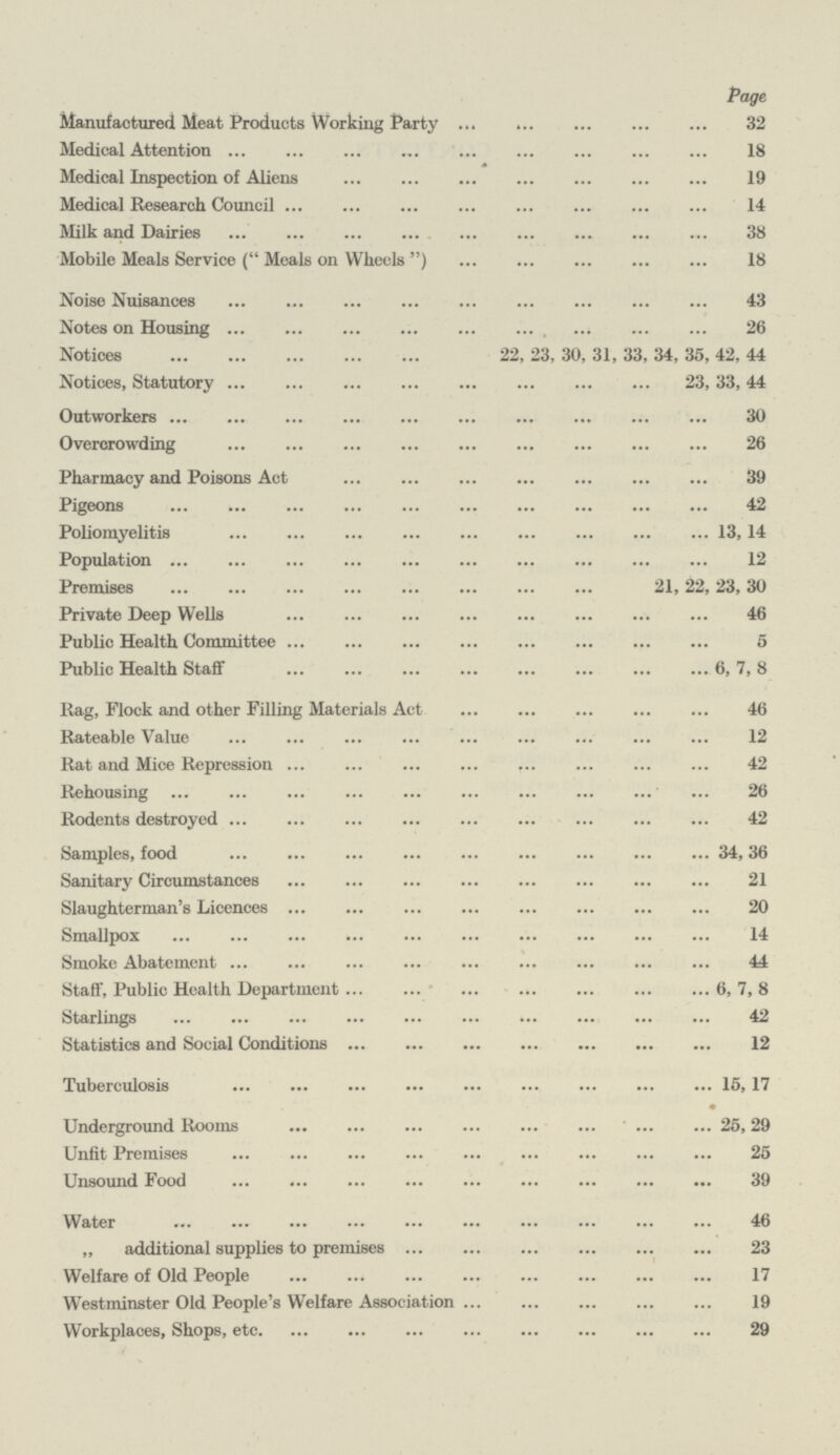 Page Manufactured Meat Products Working Party 32 Medical Attention 18 Medical Inspection of Aliens 19 Medical Research Council14 Milk and Dairies 38 Mobile Meals Service ( Meals on Wheels ) 18 Noise Nuisances 43 Notes on Housing 26 Notices 22, 23, 30, 31, 33, 34, 35, 42, 44 Notices, Statutory 23, 33, 44 Outworkers 30 Overcrowding 26 Pharmacy and Poisons Act 39 Pigeons 42 Poliomyelitis 13, 14 Population 12 Premises 21,22,23, 30 Private Deep Wells 46 Public Health Committee 5 Public Health Staff 6, 7, 8 Rag, Flock and other Filling Materials Act 46 Rateable Value 12 Rat and Mice Repression 42 Rehousing 26 Rodents destroyed 42 Samples, food 34, 36 Sanitary Circumstances 21 Slaughterman's Licences 20 Smallpox 14 Smoke Abatement 44 Staff, Public Health Department 6, 7, 8 Starlings 42 Statistics and Social Conditions 12 Tuberculosis 15, 17 • Underground Rooms 25,29 Unfit Premises 25 Unsound Food 39 Water 46 „ additional supplies to premises 23 Welfare of Old People 17 Westminster Old People's Welfare Association 19 Workplaces, Shops, etc29