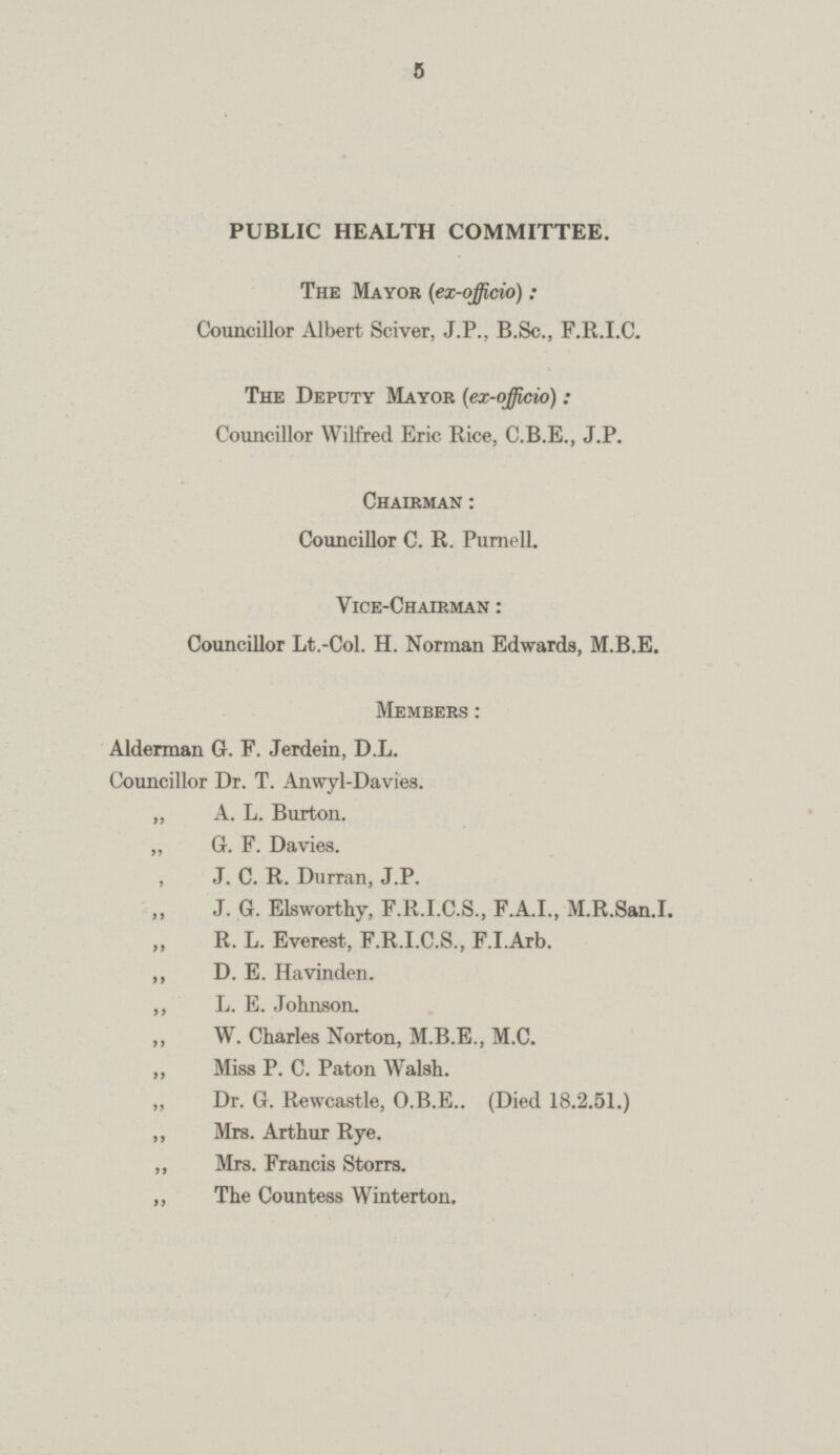 5 PUBLIC HEALTH COMMITTEE. The Mayor (ex-officio): Councillor Albert Sciver, J.P., B.Sc., F.R.I.C. The Deputy Mayor (ex-officio): Councillor Wilfred Eric Rice, C.B.E., J.P. Chairman : Councillor C. R. Purnell. Vice-Chairman : Councillor Lt.-Col. H. Norman Edwards, M.B.E. Members: Alderman G. F. Jerdein, D.L. Councillor Dr. T. Anwyl-Davies. „ A. L. Burton. ,, G. F. Davies. , J. C. R. Durran, J.P. J. G. Elsworthy, F.R.I.C.S., F.A.I., M.R.San.I. ,, R. L. Everest, F.R.I.C.S., F.I.Arb. ,, D. E. Havinden. ,, L. E. Johnson. W. Charles Norton, M.B.E., M.C. ,, Miss P. C. Paton Walsh. „ Dr. G. Rewcastle, O.B.E.. (Died 18.2.51.) ,, Mrs. Arthur Rye. ,, Mrs. Francis Storrs. „ The Countess Winterton,