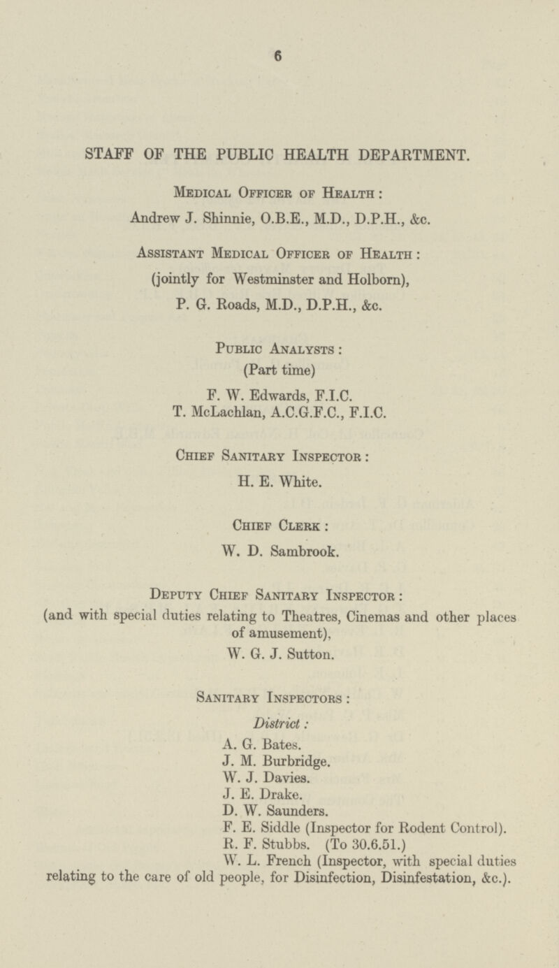 6 STAFF OF THE PUBLIC HEALTH DEPARTMENT. Medical Officer of Health: Andrew J. Shinnie, O.B.E., M.D., D.P.H., &c. Assistant Medical Officer of Health: (jointly for Westminster and Holborn), P. 0. Roads, M.D., D.P.H., &c. Public Analysts: (Part time) F. W. Edwards, F.I.C. T. McLachlan, A.C.G.F.C., F.I.C. Chief Sanitary Inspector: H. E. White. Chief Clerk: W. D. Sambrook. Deputy Chief Sanitary Inspector: (and with special duties relating to Theatres, Cinemas and other places of amusement), W. G. J. Sutton. Sanitary Inspectors: District: A. G. Bates. J. M. Burbridge. W. J. Davies. J. E. Drake. D. W. Saunders. F. E. Siddle (Inspector for Rodent Control). R. F. Stubbs. (To 30.6.51.) W. L. French (Inspector, with special duties relating to the care of old people, for Disinfection, Disinfestation, &c.).