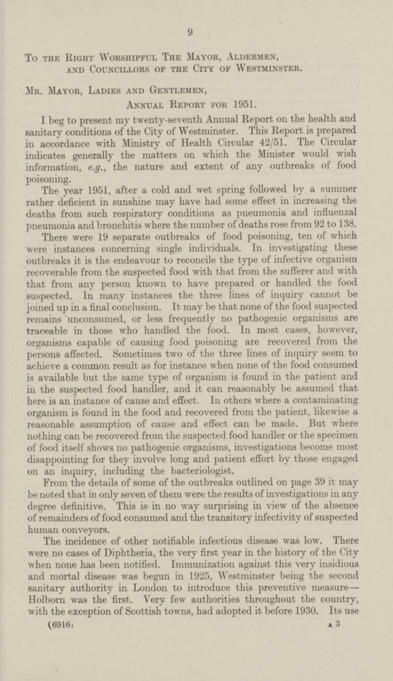 9 To the Right Worshipful The Mayor, Aldermen, and Councillors of the City of Westminster. Mr. Mayor, Ladies and Gentlemen, Annual Report for 1951. I beg to present my twenty-seventh Annual Report on the health and sanitary conditions of the City of Westminster. This Report is prepared in accordance with Ministry of Health Circular 42/51. The Circular indicates generally the matters on which the Minister would wish information, e.g., the nature and extent of any outbreaks of food poisoning. The year 1951, after a cold and wet spring followed by a summer rather deficient in sunshine may have had some effect in increasing the deaths from such respiratory conditions as pneumonia and influenzal pneumonia and bronchitis where the number of deaths rose from 92 to 138. There were 19 separate outbreaks of food poisoning, ten of which were instances concerning single individuals. In investigating these outbreaks it is the endeavour to reconcile the type of infective organism recoverable from the suspected food with that from the sufferer and with that from any person known to have prepared or handled the food suspected. In many instances the three lines of inquiry cannot be joined up in a final conclusion. It may be that none of the food suspected remains unconsumed, or less frequently no pathogenic organisms are traceable in those who handled the food. In most cases, however, organisms capable of causing food poisoning are recovered from the persons affected. Sometimes two of the three lines of inquiry seem to achieve a common result as for instance when none of the food consumed is available but the same type of organism is found in the patient and in the suspected food handler, and it can reasonably be assumed that here is an instance of cause and effect. In others where a contaminating organism is found in the food and recovered from the patient, likewise a reasonable assumption of cause and effect can be made. But where nothing can be recovered from the suspected food handler or the specimen of food itself shows no pathogenic organisms, investigations become most disappointing for they involve long and patient effort by those engaged on an inquiry, including the bacteriologist. From the details of some of the outbreaks outlined on page 39 it may be noted that in only seven of them were the results of investigations in any degree definitive. This is in no way surprising in view of the absence of remainders of food consumed and the transitory infectivity of suspected human conveyors. The incidence of other notifiable infectious disease was low. There were no cases of Diphtheria, the very first year in the history of the City when none has been notified. Immunization against this very insidious and mortal disease was begun in 1925, Westminster being the second sanitary authority in London to introduce this preventive measure— Holborn was the first. Very few authorities throughout the country, with the exception of Scottish towns, had adopted it before 1930. Its use (6916) a 3