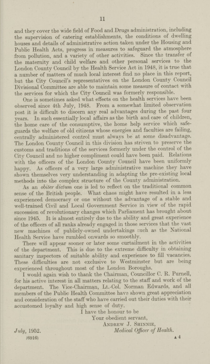 11 and they cover the wide field of Food and Drugs administration, including the supervision of catering establishments, the conditions of dwelling houses and details of administrative action taken under the Housing and Public Health Acts, progress in measures to safeguard the atmosphere from pollution, and a variety of other activities. Since the transfer of the maternity and child welfare and other personal services to the London County Council by the Health Service Act in 1948, it is true that a number of matters of much local interest find no place in this report, but the City Council's representatives on the London County Council Divisional Committee are able to maintain some measure of contact with the services for which the City Council was formerly responsible. One is sometimes asked what effects on the health services have been observed since 4th July, 1948. From a somewhat limited observation post it is difficult to discern any real advantages during the past four years. In such essentially local affairs as the birth and care of children, the home care of the consumptive, the home help service which safe guards the welfare of old citizens whose energies and faculties are failing, centrally administered control must always be at some disadvantage. The London County Council in this division has striven to preserve the customs and traditions of the services formerly under the control of the City Council and no higher compliment could have been paid. Relations with the officers of the London County Council have been uniformly happy. As officers of a very large administrative machine they have shown themselves very understanding in adapting the pre-existing local methods into the complex structure of the County administration. As an obiter dictum one is led to reflect on the traditional common sense of the British people. What chaos might have resulted in a less experienced democracy or one without the advantage of a stable and well-trained Civil and Local Government Service in view of the rapid succession of revolutionary changes which Parliament has brought about since 1945. It is almost entirely due to the ability and great experience of the officers of all ranks already engaged in those services that the vast new machines of publicly-owned undertakings cuch as the National Health Service have rumbled onwards so smoothly. There will appear sooner or later some curtailment in the activities of the department. This is due to the extreme difficulty in obtaining sanitary inspectors of suitable ability and experience to fill vacancies. These difficulties are not exclusive to Westminster but are being experienced throughout most of the London Boroughs. I would again wish to thank the Chairman, Councillor C. R. Purnell, for his active interest in all matters relating to the staff and work of the department. The Vice-Chairman, Lt.-Col. Norman Edwards, and all members of the Public Health Committee have shown great appreciation and consideration of the staff who have carried out their duties with their accustomed loyalty and high sense of duty. I have the honour to be Your obedient servant, Andrew J. Shinnie, July, 1952. Medical Officer of Health. (6916) a. 4