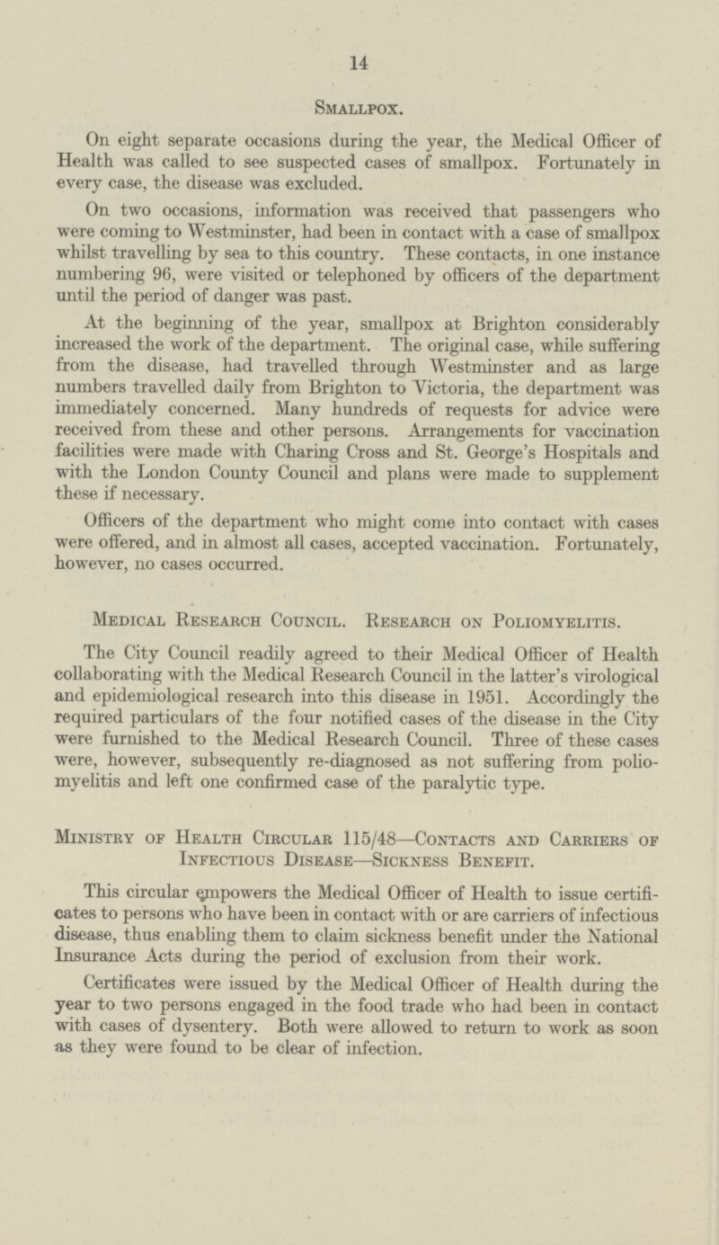 14 Smallpox. On eight separate occasions during the year, the Medical Officer of Health was called to see suspected cases of smallpox. Fortunately in every case, the disease was excluded. On two occasions, information was received that passengers who were coming to Westminster, had been in contact with a case of smallpox whilst travelling by sea to this country. These contacts, in one instance numbering 96, were visited or telephoned by officers of the department until the period of danger was past. At the beginning of the year, smallpox at Brighton considerably increased the work of the department. The original case, while suffering from the disease, had travelled through Westminster and as large numbers travelled daily from Brighton to Victoria, the department was immediately concerned. Many hundreds of requests for advice were received from these and other persons. Arrangements for vaccination facilities were made with Charing Cross and St. George's Hospitals and with the London County Council and plans were made to supplement these if necessary. Officers of the department who might come into contact with cases were offered, and in almost all cases, accepted vaccination. Fortunately, however, no cases occurred. Medical Research Council. Research on Poliomyelitis. The City Council readily agreed to their Medical Officer of Health collaborating with the Medical Research Council in the latter's virological and epidemiological research into this disease in 1951. Accordingly the required particulars of the four notified cases of the disease in the City were furnished to the Medical Research Council. Three of these cases were, however, subsequently re-diagnosed as not suffering from polio myelitis and left one confirmed case of the paralytic type. Ministry of Health Circular 115/48—Contacts and Carriers of Infectious Disease—Sickness Benefit. This circular empowers the Medical Officer of Health to issue certifi cates to persons who have been in contact with or are carriers of infectious disease, thus enabling them to claim sickness benefit under the National Insurance Acts during the period of exclusion from their work. Certificates were issued by the Medical Officer of Health during the year to two persons engaged in the food trade who had been in contact with cases of dysentery. Both were allowed to return to work as soon as they were found to be clear of infection.