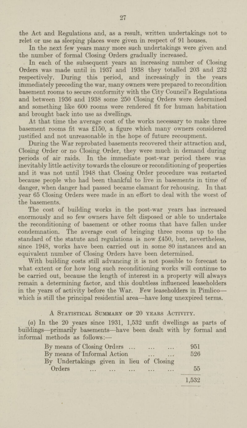27 the Act and Regulations and, as a result, written undertakings not to relet or use as sleeping places were given in respect of 91 houses. In the next few years many more such undertakings were given and the number of formal Closing Orders gradually increased. In each of the subsequent years an increasing number of Closing Orders was made until in 1937 and 1938 they totalled 203 and 232 respectively. During this period, and increasingly in the years immediately preceding the war, many owners were prepared to recondition basement rooms to secure conformity with the City Council's Regulations and between 1936 and 1938 some 250 Closing Orders were determined and something like 600 rooms were rendered fit for human habitation and brought back into use as dwellings. At that time the average cost of the works necessary to make three basement rooms fit was £150, a figure which many owners considered justified and not unreasonable in the hope of future recoupment. During the War reprobated basements recovered their attraction and, Closing Order or no Closing Order, they were much in demand during periods of air raids. In the immediate post.war period there was inevitably little activity towards the closure or reconditioning of properties and it was not until 1948 that Closing Order procedure was restarted because people who had been thankful to live in basements in time of danger, when danger had passed became clamant for rehousing. In that year 65 Closing Orders were made in an effort to deal with the worst of the basements. The cost of building works in the post.war years has increased enormously and so few owners have felt disposed or able to undertake the reconditioning of basement or other rooms that have fallen under condemnation. The average cost of bringing three rooms up to the standard of the statute and regulations is now £450, but, nevertheless, since 1948, works have been carried out in some 80 instances and an equivalent number of Closing Orders have been determined. With building costs still advancing it is not possible to forecast to what extent or for how long such reconditioning works will continue to be carried out, because the length of interest in a property will always remain a determining factor, and this doubtless influenced leaseholders in the years of activity before the War. Few leaseholders in Pimlico—. which is still the principal residential area—have long unexpired terms. A Statistical Summary of 20 years Activity. (a) In the 20 years since 1931, 1,532 unfit dwellings as parts of buildings—primarily basements—have been dealt with by formal and informal methods as follows:— By means of Closing Orders 951 By means of Informal Action 526 By Undertakings given in lieu of Closing Orders 55 1,532