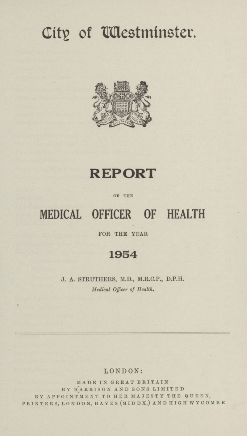 City of Westminster. REPORT OF THE MEDICAL OFFICER OF HEALTH FOR THE YEAR 1954 J. A. STRUTHERS, M.D., M.R.C.P., D.P.H. Medical Officer of Health. LONDON: made in great britain b y h]a rrison and sons limited by appointment to her majesty the queen, printers, london, hayes (middx.) and high wycombe