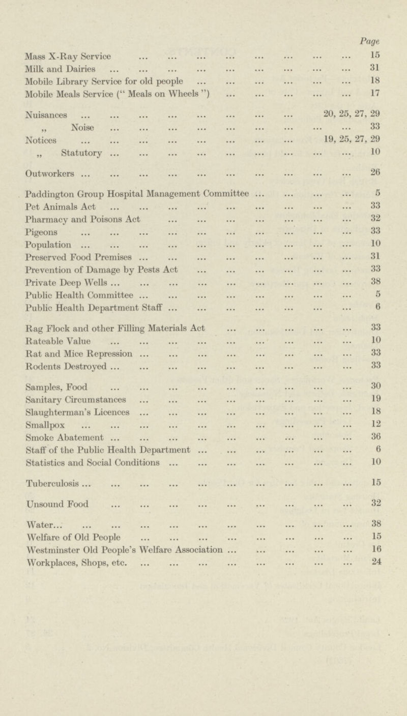 Page Mass X-Ray Service 15 Milk and Dairies 31 Mobile Library Service for old people 18 Mobile Meals Service (Meals on Wheels) 17 Nuisances 20, 25, 27, 29 „ Noise 33 Notices 19, 25,27, 29 „ Statutory 10 Outworkers 26 Paddington Group Hospital Management Committee 5 Pet Animals Act 33 Pharmacy and Poisons Act 32 Pigeons 33 Population 10 Preserved Food Premises 31 Prevention of Damage by Pests Act 33 Private Deep Wells 38 Public Health Committee 5 Public Health Department Staff6 Rag Flock and other Filling Materials Act 33 Rateable Value 10 Rat and Mice Repression 33 Rodents Destroyed 33 Samples, Food 30 Sanitary Circumstances 19 Slaughterman's Licences18 Smallpox 12 Smoke Abatement 36 Staff of the Public Health Department 6 Statistics and Social Conditions 10 Tuberculosis 15 Unsound Food 32 Water 38 Welfare of Old People 15 Westminster Old People's Welfare Association 16 Workplaces, Shops, etc 24