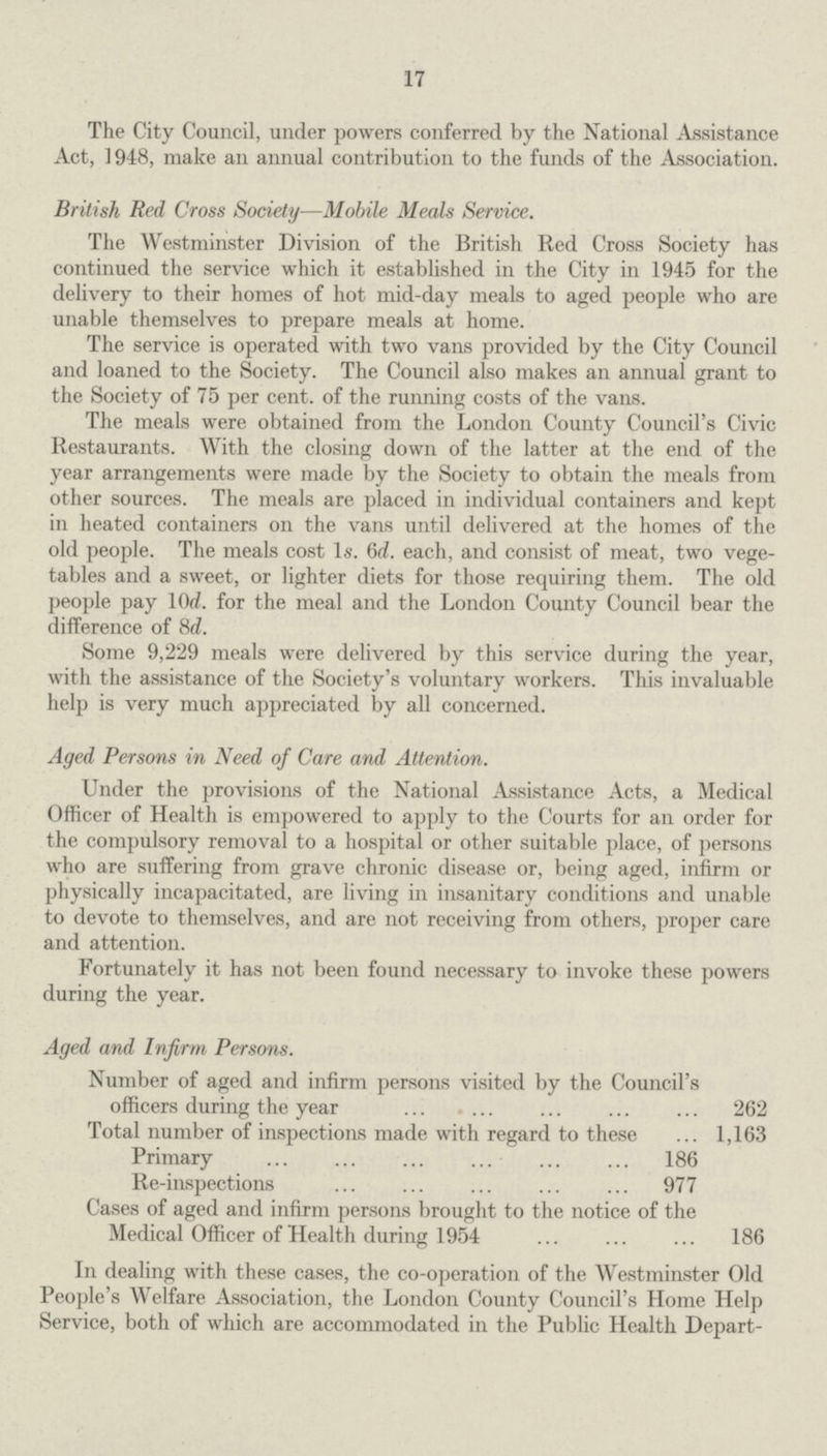 17 The City Council, under powers conferred by the National Assistance Act, 1948, make an annual contribution to the funds of the Association. British Red Cross Society—Mobile Meals Service. The Westminster Division of the British Red Cross Society has continued the service which it established in the City in 1945 for the delivery to their homes of hot mid-day meals to aged people who are unable themselves to prepare meals at home. The service is operated with two vans provided by the City Council and loaned to the Society. The Council also makes an annual grant to the Society of 75 per cent, of the running costs of the vans. The meals were obtained from the London County Council's Civic Restaurants. With the closing down of the latter at the end of the year arrangements were made by the Society to obtain the meals from other sources. The meals are placed in individual containers and kept in heated containers on the vans until delivered at the homes of the old people. The meals cost Is. 6d. each, and consist of meat, two vege tables and a sweet, or lighter diets for those requiring them. The old people pay 10(2. for the meal and the London County Council bear the difference of 8d. Some 9,229 meals were delivered by this service during the year, with the assistance of the Society's voluntary workers. This invaluable help is very much appreciated by all concerned. Aged Persons in Need of Care and Attention. Under the provisions of the National Assistance Acts, a Medical Officer of Health is empowered to apply to the Courts for an order for the compulsory removal to a hospital or other suitable place, of persons who are suffering from grave chronic disease or, being aged, infirm or physically incapacitated, are living in insanitary conditions and unable to devote to themselves, and are not receiving from others, proper care and attention. Fortunately it has not been found necessary to invoke these powers during the year. Aged and Infirm Persons. Number of aged and infirm persons visited by the Council's officers during the year 262 Total number of inspections made with regard to these 1,163 Primary 186 Re-inspections 977 Cases of aged and infirm persons brought to the notice of the Medical Officer of Health during 1954 186 In dealing with these cases, the co-operation of the Westminster Old People's Welfare Association, the London County Council's Home Help Service, both of which are accommodated in the Public Health Depart¬