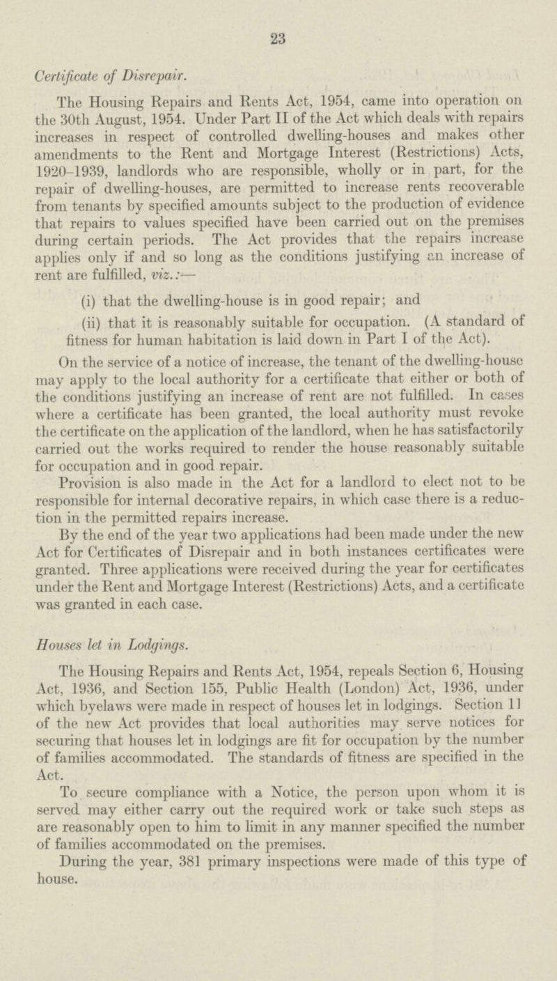 23 Certificate of Disrepair. The Housing Repairs and Rents Act, 1954, came into operation on the 30th August, 1954. Under Part II of the Act which deals with repairs increases in respect of controlled dwelling-houses and makes other amendments to the Rent and Mortgage Interest (Restrictions) Acts, 1920-1939, landlords who are responsible, wholly or in part, for the repair of dwelling-houses, are permitted to increase rents recoverable from tenants by specified amounts subject to the production of evidence that repairs to values specified have been carried out on the premises during certain periods. The Act provides that the repairs increase applies only if and so long as the conditions justifying an increase of rent are fulfilled, viz.:— (i) that the dwelling-house is in good repair; and (ii) that it is reasonably suitable for occupation. (A standard of fitness for human habitation is laid down in Part I of the Act). On the service of a notice of increase, the tenant of the dwelling-house may apply to the local authority for a certificate that either or both of the conditions justifying an increase of rent are not fulfilled. In cases where a certificate has been granted, the local authority must revoke the certificate on the application of the landlord, when he has satisfactorily carried out the works required to render the house reasonably suitable for occupation and in good repair. Provision is also made in the Act for a landlord to elect not to be responsible for internal decorative repairs, in which case there is a reduc tion in the permitted repairs increase. By the end of the year two applications had been made under the new Act for Ceitificates of Disrepair and in both instances certificates were granted. Three applications were received during the year for certificates under the Rent and Mortgage Interest (Restrictions) Acts, and a certificate was granted in each case. Houses let in Lodgings. The Housing Repairs and Rents Act, 1954, repeals Section 6, Housing Act, 1936, and Section 155, Public Health (London) Act, 1936, under which byelaws were made in respect of houses let in lodgings. Section 11 of the new Act provides that local authorities may serve notices for securing that houses let in lodgings are fit for occupation by the number of families accommodated. The standards of fitness are specified in the Act. To secure compliance with a Notice, the person upon whom it is served may either carry out the required work or take such steps as are reasonably open to him to limit in any maimer specified the number of families accommodated on the premises. During the year, 381 primary inspections were made of this type of house.