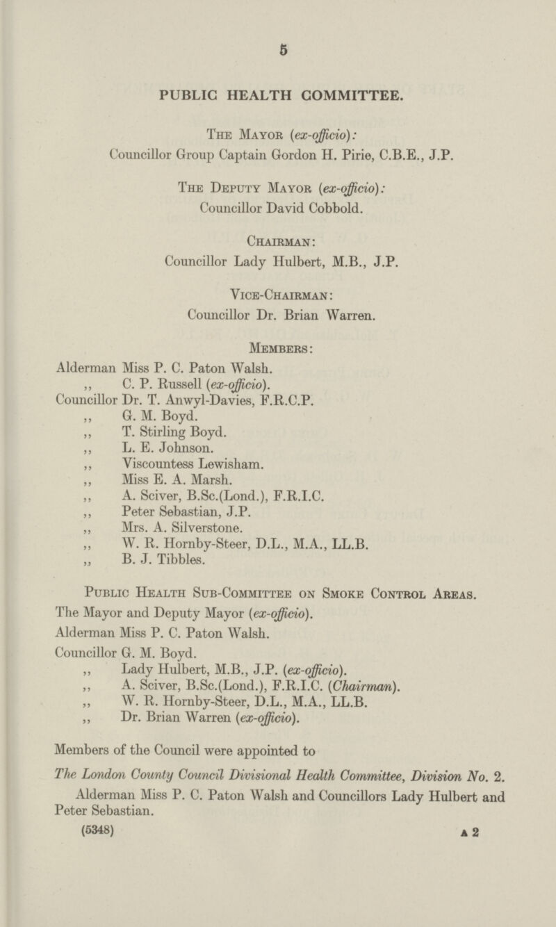 5 PUBLIC HEALTH COMMITTEE. The Mayor [ex-officio]: Councillor Group Captain Gordon H. Pirie, C.B.E., J.P. The Deputy Mayor (ex-officio): Councillor David Cobbold. Chairman: Councillor Lady Hulbert, M.B., J.P. Vice-Chairman: Councillor Dr. Brian Warren. Members : Alderman Miss P. C. Paton Walsh. ,, C. P. Russell (ex-officio). Councillor Dr. T. Anwyl-Davies, F.R.C.P. G. M. Boyd. ,, T. Stirling Boyd. ,, L. E. Johnson. ,, Viscountess Lewisham. ,, Miss E. A. Marsh. ,, A. Sciver, B.Sc.(Lond.), F.R.I.C. ,, Peter Sebastian, J.P. „ Mrs. A. Silverstone. „ W. R. Hornby-Steer, D.L., M.A., LL.B. B. J. Tibbies. Public Health Sub-Committee on Smoke Control Areas. The Mayor and Deputy Mayor (ex-officio). Alderman Miss P. C. Paton Walsh. Councillor G. M. Boyd. „ Lady Hulbert, M.B., J.P. (ex-officio). ,, A. Sciver, B.Sc.(Lond.), F.R.I.C. (Chairman). W. R. Hornby-Steer, D.L., M.A., LL.B. „ Dr. Brian Warren (ex-officio). Members of the Council were appointed to The London County Council Divisional Health Committee, Division No. 2. Alderman Miss P. C. Paton Walsh and Councillors Lady Hulbert and Peter Sebastian. (5348) a 2