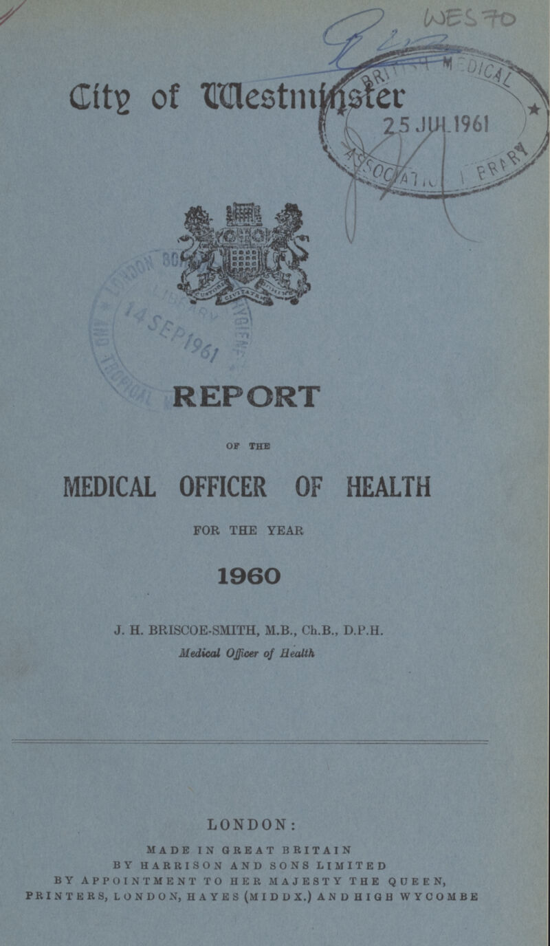 WES 70 City of Westminster REPORT OF THE MEDICAL OFFICER OF HEALTH FOR THE YEAR 1960 J. H. BRISCOE-SMITH, M.B., Ch.B., D.P.H. Medical Officer of Health LONDON: made in great britain by harrison and sons limited by appointment to her majesty the queen, printers, london, hayes (middx.) and high wycombe